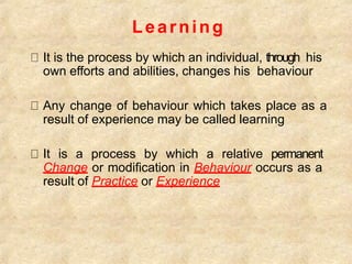 Learning
It is the process by which an individual, through his
own efforts and abilities, changes his behaviour
Any change of behaviour which takes place as a
result of experience may be called learning
It is a process by which a relative permanent
Change or modification in Behaviour occurs as a
result of Practice or Experience
 