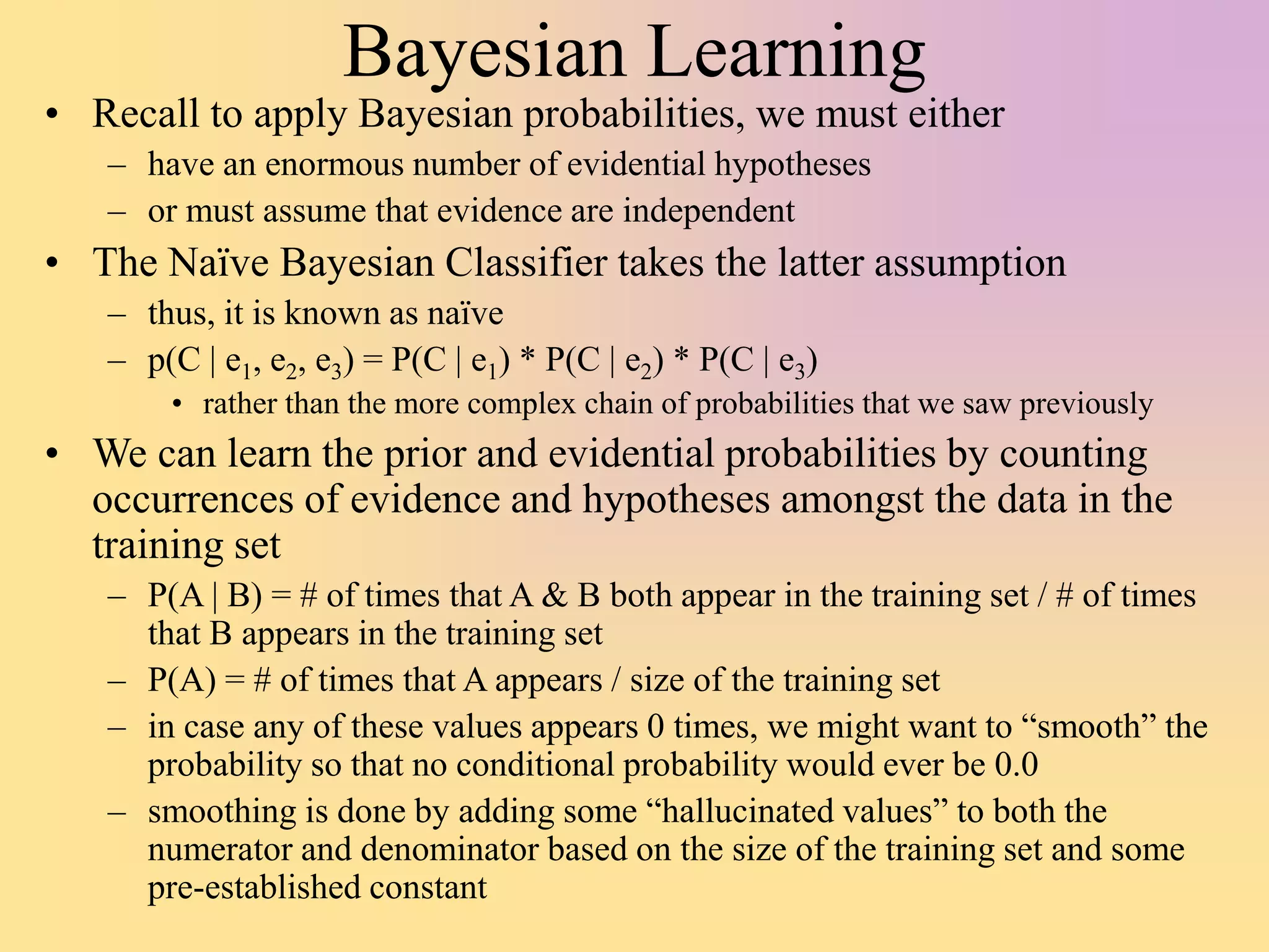 Bayesian Learning
• Recall to apply Bayesian probabilities, we must either
– have an enormous number of evidential hypotheses
– or must assume that evidence are independent
• The Naïve Bayesian Classifier takes the latter assumption
– thus, it is known as naïve
– p(C | e1, e2, e3) = P(C | e1) * P(C | e2) * P(C | e3)
• rather than the more complex chain of probabilities that we saw previously
• We can learn the prior and evidential probabilities by counting
occurrences of evidence and hypotheses amongst the data in the
training set
– P(A | B) = # of times that A & B both appear in the training set / # of times
that B appears in the training set
– P(A) = # of times that A appears / size of the training set
– in case any of these values appears 0 times, we might want to “smooth” the
probability so that no conditional probability would ever be 0.0
– smoothing is done by adding some “hallucinated values” to both the
numerator and denominator based on the size of the training set and some
pre-established constant
 