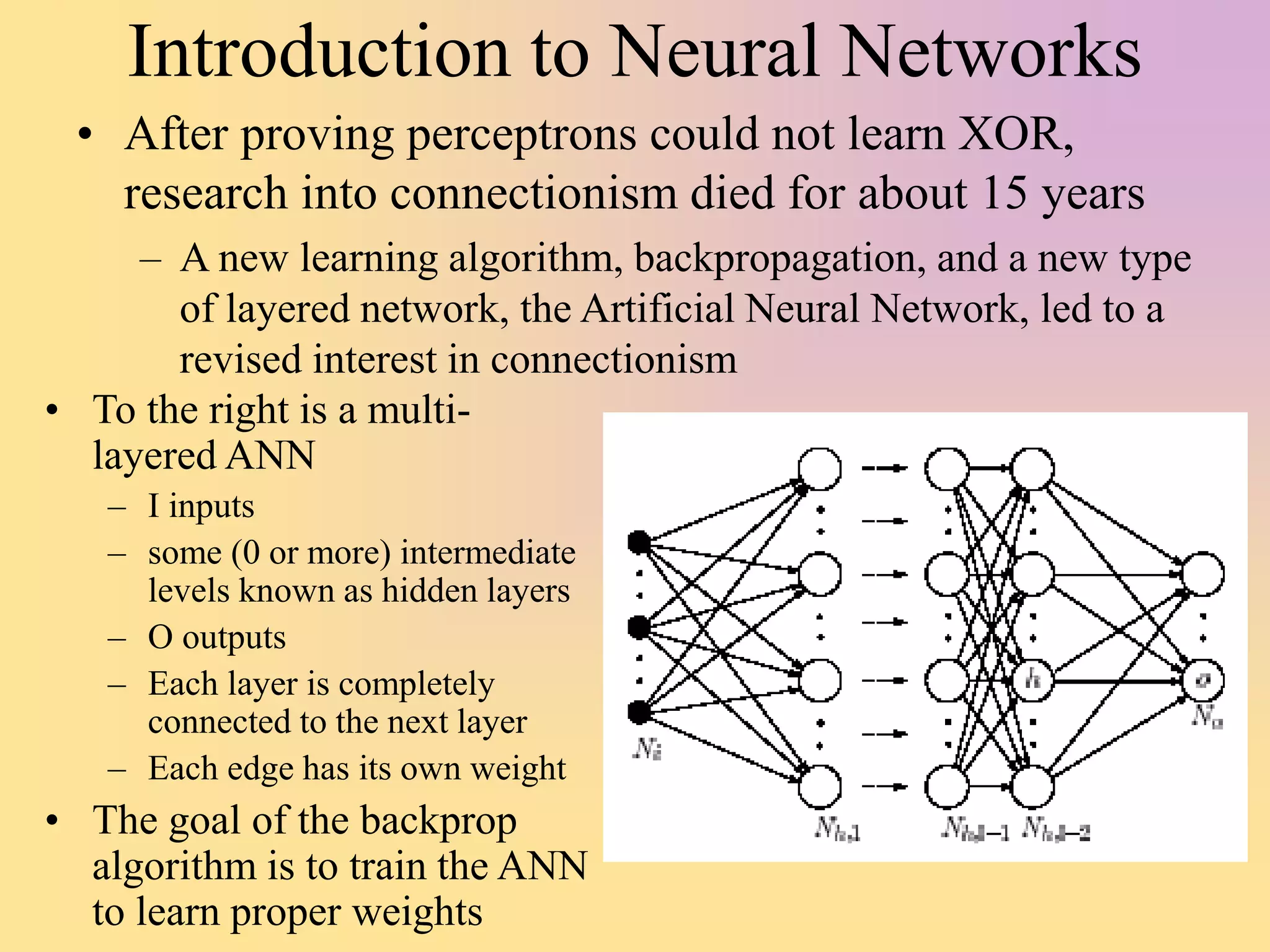 Introduction to Neural Networks
• After proving perceptrons could not learn XOR,
research into connectionism died for about 15 years
– A new learning algorithm, backpropagation, and a new type
of layered network, the Artificial Neural Network, led to a
revised interest in connectionism
• To the right is a multi-
layered ANN
– I inputs
– some (0 or more) intermediate
levels known as hidden layers
– O outputs
– Each layer is completely
connected to the next layer
– Each edge has its own weight
• The goal of the backprop
algorithm is to train the ANN
to learn proper weights
 