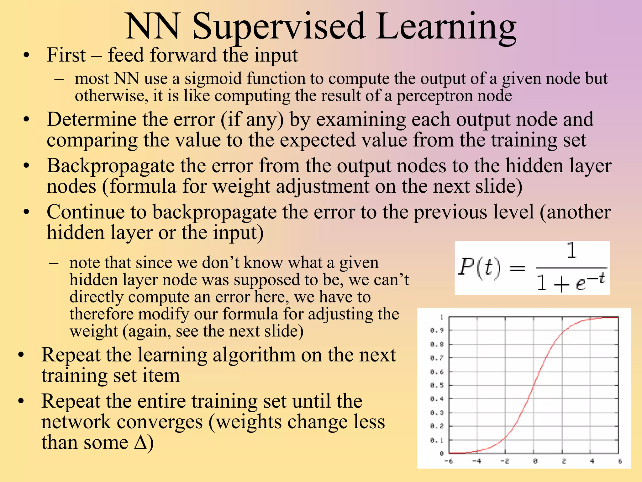 NN Supervised Learning
• First – feed forward the input
– most NN use a sigmoid function to compute the output of a given node but
otherwise, it is like computing the result of a perceptron node
• Determine the error (if any) by examining each output node and
comparing the value to the expected value from the training set
• Backpropagate the error from the output nodes to the hidden layer
nodes (formula for weight adjustment on the next slide)
• Continue to backpropagate the error to the previous level (another
hidden layer or the input)
– note that since we don’t know what a given
hidden layer node was supposed to be, we can’t
directly compute an error here, we have to
therefore modify our formula for adjusting the
weight (again, see the next slide)
• Repeat the learning algorithm on the next
training set item
• Repeat the entire training set until the
network converges (weights change less
than some D)
 
