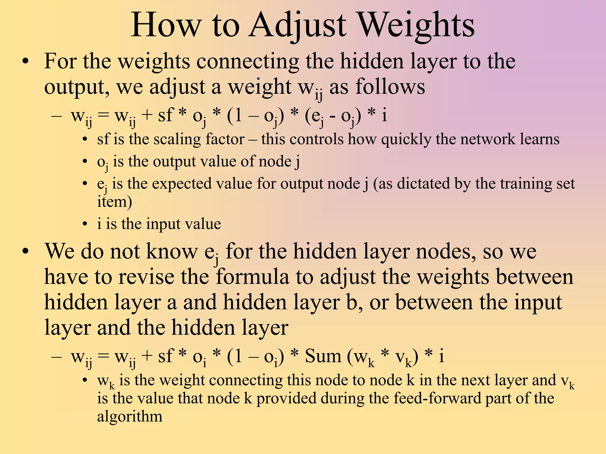 How to Adjust Weights
• For the weights connecting the hidden layer to the
output, we adjust a weight wij as follows
– wij = wij + sf * oj * (1 – oj) * (ej - oj) * i
• sf is the scaling factor – this controls how quickly the network learns
• oj is the output value of node j
• ej is the expected value for output node j (as dictated by the training set
item)
• i is the input value
• We do not know ej for the hidden layer nodes, so we
have to revise the formula to adjust the weights between
hidden layer a and hidden layer b, or between the input
layer and the hidden layer
– wij = wij + sf * oi * (1 – oi) * Sum (wk * vk) * i
• wk is the weight connecting this node to node k in the next layer and vk
is the value that node k provided during the feed-forward part of the
algorithm
 