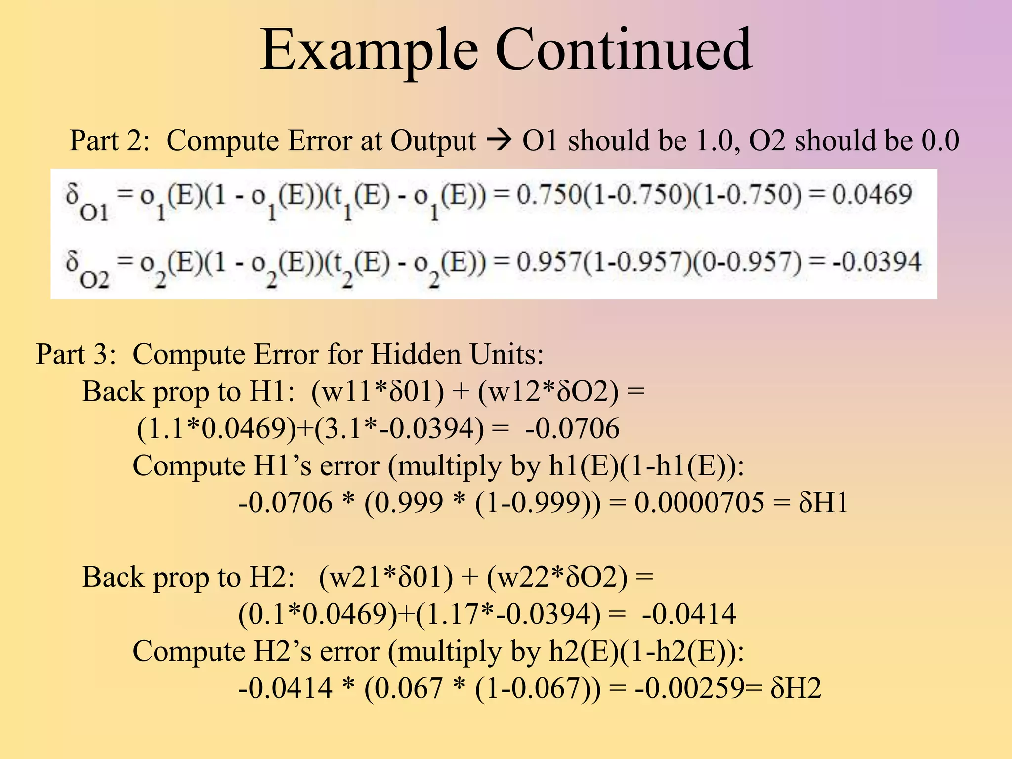 Example Continued
Part 3: Compute Error for Hidden Units:
Back prop to H1: (w11*δ01) + (w12*δO2) =
(1.1*0.0469)+(3.1*-0.0394) = -0.0706
Compute H1’s error (multiply by h1(E)(1-h1(E)):
-0.0706 * (0.999 * (1-0.999)) = 0.0000705 = δH1
Back prop to H2: (w21*δ01) + (w22*δO2) =
(0.1*0.0469)+(1.17*-0.0394) = -0.0414
Compute H2’s error (multiply by h2(E)(1-h2(E)):
-0.0414 * (0.067 * (1-0.067)) = -0.00259= δH2
Part 2: Compute Error at Output  O1 should be 1.0, O2 should be 0.0
 
