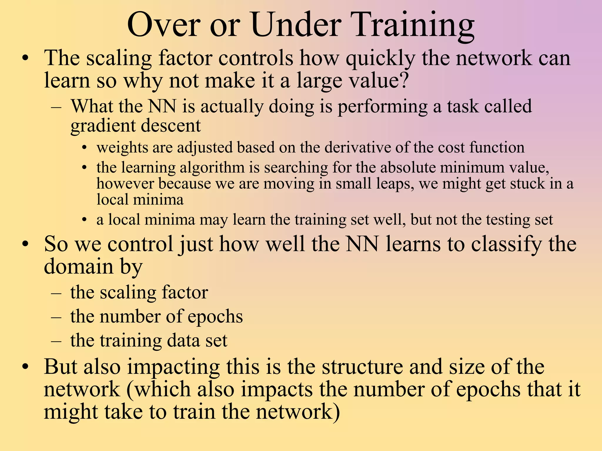Over or Under Training
• The scaling factor controls how quickly the network can
learn so why not make it a large value?
– What the NN is actually doing is performing a task called
gradient descent
• weights are adjusted based on the derivative of the cost function
• the learning algorithm is searching for the absolute minimum value,
however because we are moving in small leaps, we might get stuck in a
local minima
• a local minima may learn the training set well, but not the testing set
• So we control just how well the NN learns to classify the
domain by
– the scaling factor
– the number of epochs
– the training data set
• But also impacting this is the structure and size of the
network (which also impacts the number of epochs that it
might take to train the network)
 