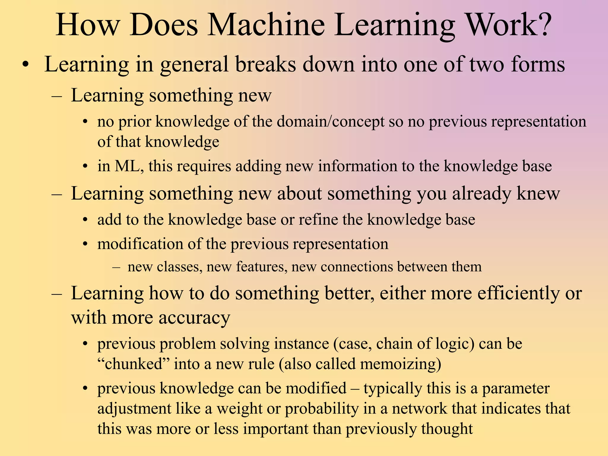 How Does Machine Learning Work?
• Learning in general breaks down into one of two forms
– Learning something new
• no prior knowledge of the domain/concept so no previous representation
of that knowledge
• in ML, this requires adding new information to the knowledge base
– Learning something new about something you already knew
• add to the knowledge base or refine the knowledge base
• modification of the previous representation
– new classes, new features, new connections between them
– Learning how to do something better, either more efficiently or
with more accuracy
• previous problem solving instance (case, chain of logic) can be
“chunked” into a new rule (also called memoizing)
• previous knowledge can be modified – typically this is a parameter
adjustment like a weight or probability in a network that indicates that
this was more or less important than previously thought
 