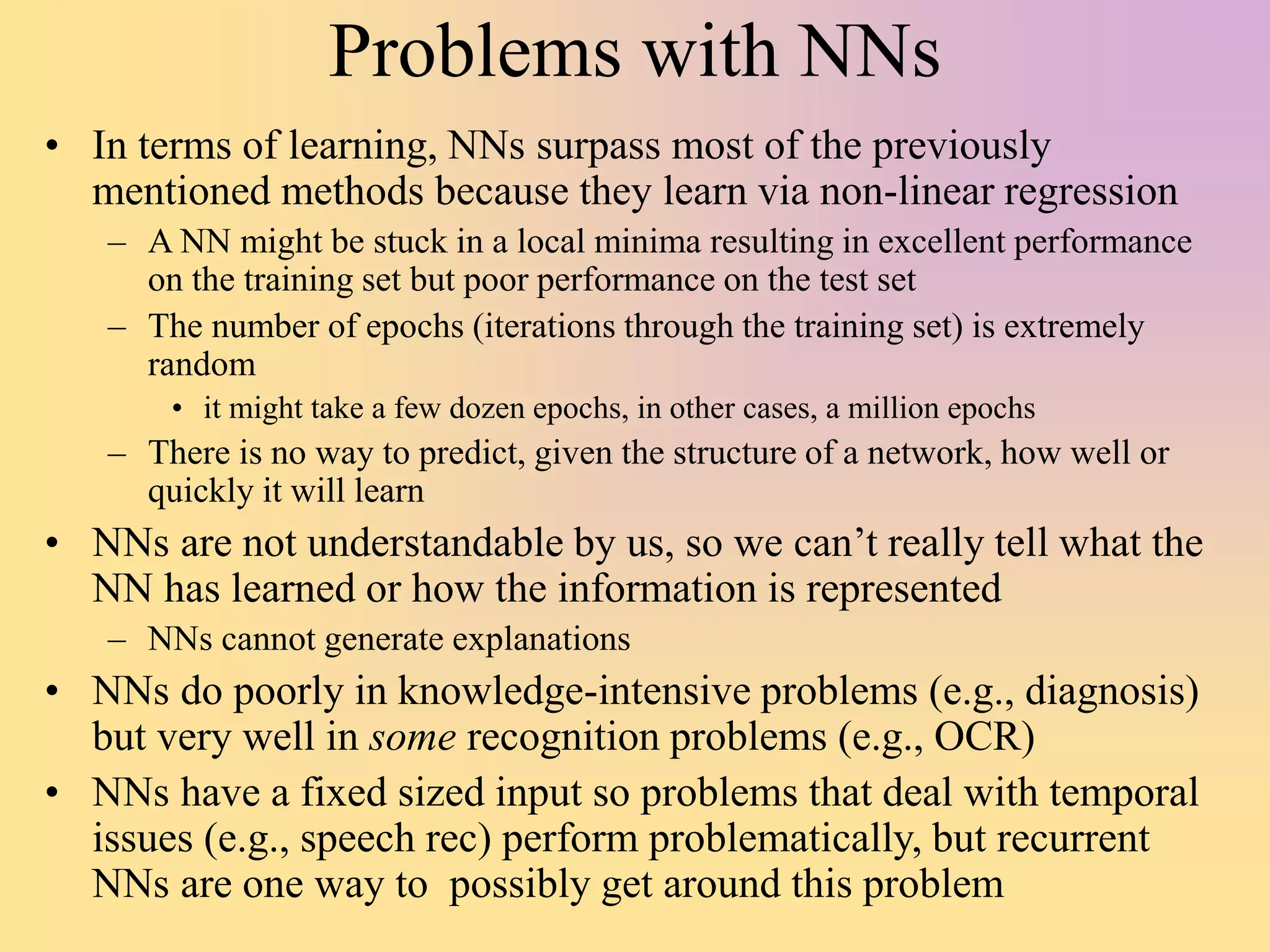 Problems with NNs
• In terms of learning, NNs surpass most of the previously
mentioned methods because they learn via non-linear regression
– A NN might be stuck in a local minima resulting in excellent performance
on the training set but poor performance on the test set
– The number of epochs (iterations through the training set) is extremely
random
• it might take a few dozen epochs, in other cases, a million epochs
– There is no way to predict, given the structure of a network, how well or
quickly it will learn
• NNs are not understandable by us, so we can’t really tell what the
NN has learned or how the information is represented
– NNs cannot generate explanations
• NNs do poorly in knowledge-intensive problems (e.g., diagnosis)
but very well in some recognition problems (e.g., OCR)
• NNs have a fixed sized input so problems that deal with temporal
issues (e.g., speech rec) perform problematically, but recurrent
NNs are one way to possibly get around this problem
 