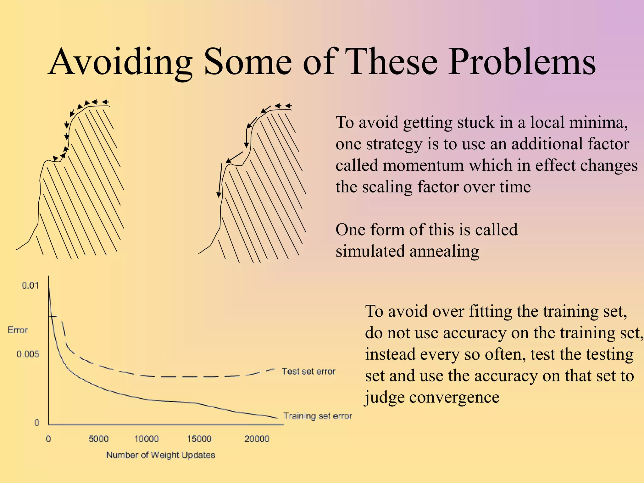 Avoiding Some of These Problems
To avoid getting stuck in a local minima,
one strategy is to use an additional factor
called momentum which in effect changes
the scaling factor over time
One form of this is called
simulated annealing
To avoid over fitting the training set,
do not use accuracy on the training set,
instead every so often, test the testing
set and use the accuracy on that set to
judge convergence
 