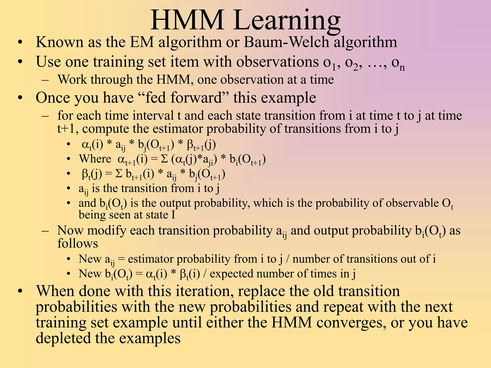 HMM Learning
• Known as the EM algorithm or Baum-Welch algorithm
• Use one training set item with observations o1, o2, …, on
– Work through the HMM, one observation at a time
• Once you have “fed forward” this example
– for each time interval t and each state transition from i at time t to j at time
t+1, compute the estimator probability of transitions from i to j
• at(i) * aij * bj(Ot+1) * bt+1(j)
• Where at+1(i) = S (at(j)*aji) * bi(Ot+1)
• bt(j) = S bt+1(i) * aij * bj(Ot+1)
• aij is the transition from i to j
• and bi(Ot) is the output probability, which is the probability of observable Ot
being seen at state I
– Now modify each transition probability aij and output probability bi(Ot) as
follows
• New aij = estimator probability from i to j / number of transitions out of i
• New bi(Ot) = at(i) * bt(i) / expected number of times in j
• When done with this iteration, replace the old transition
probabilities with the new probabilities and repeat with the next
training set example until either the HMM converges, or you have
depleted the examples
 