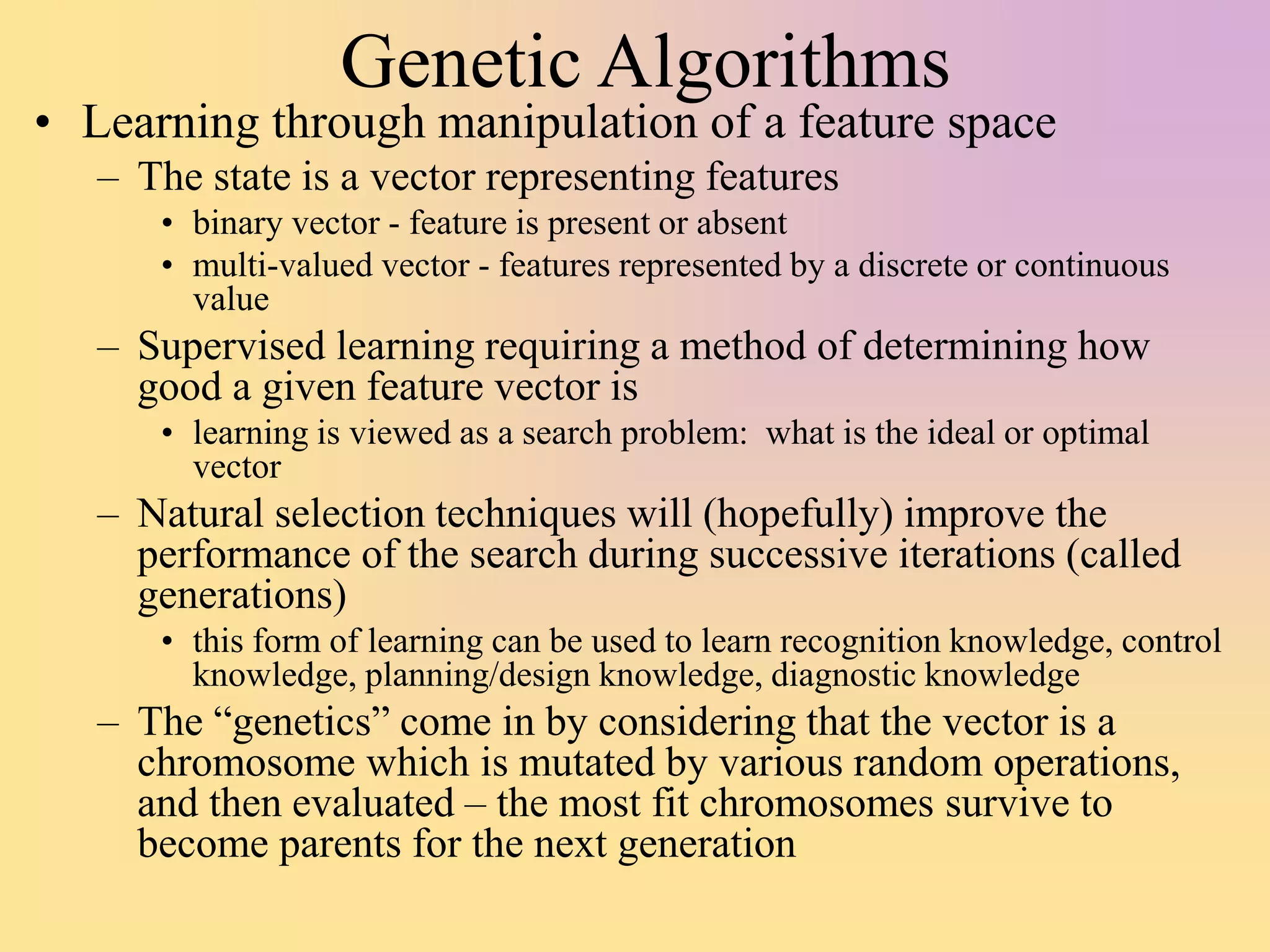Genetic Algorithms
• Learning through manipulation of a feature space
– The state is a vector representing features
• binary vector - feature is present or absent
• multi-valued vector - features represented by a discrete or continuous
value
– Supervised learning requiring a method of determining how
good a given feature vector is
• learning is viewed as a search problem: what is the ideal or optimal
vector
– Natural selection techniques will (hopefully) improve the
performance of the search during successive iterations (called
generations)
• this form of learning can be used to learn recognition knowledge, control
knowledge, planning/design knowledge, diagnostic knowledge
– The “genetics” come in by considering that the vector is a
chromosome which is mutated by various random operations,
and then evaluated – the most fit chromosomes survive to
become parents for the next generation
 