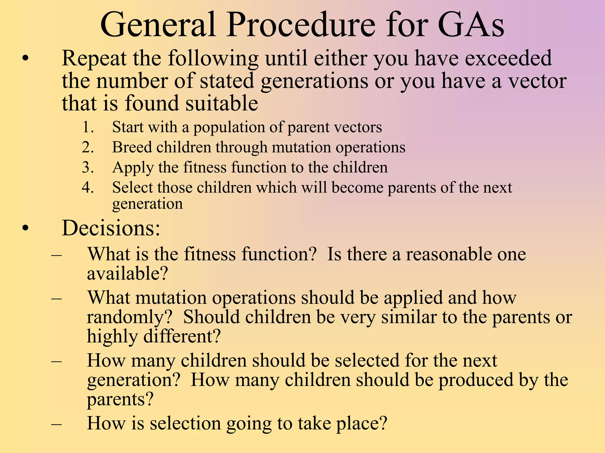 General Procedure for GAs
• Repeat the following until either you have exceeded
the number of stated generations or you have a vector
that is found suitable
1. Start with a population of parent vectors
2. Breed children through mutation operations
3. Apply the fitness function to the children
4. Select those children which will become parents of the next
generation
• Decisions:
– What is the fitness function? Is there a reasonable one
available?
– What mutation operations should be applied and how
randomly? Should children be very similar to the parents or
highly different?
– How many children should be selected for the next
generation? How many children should be produced by the
parents?
– How is selection going to take place?
 