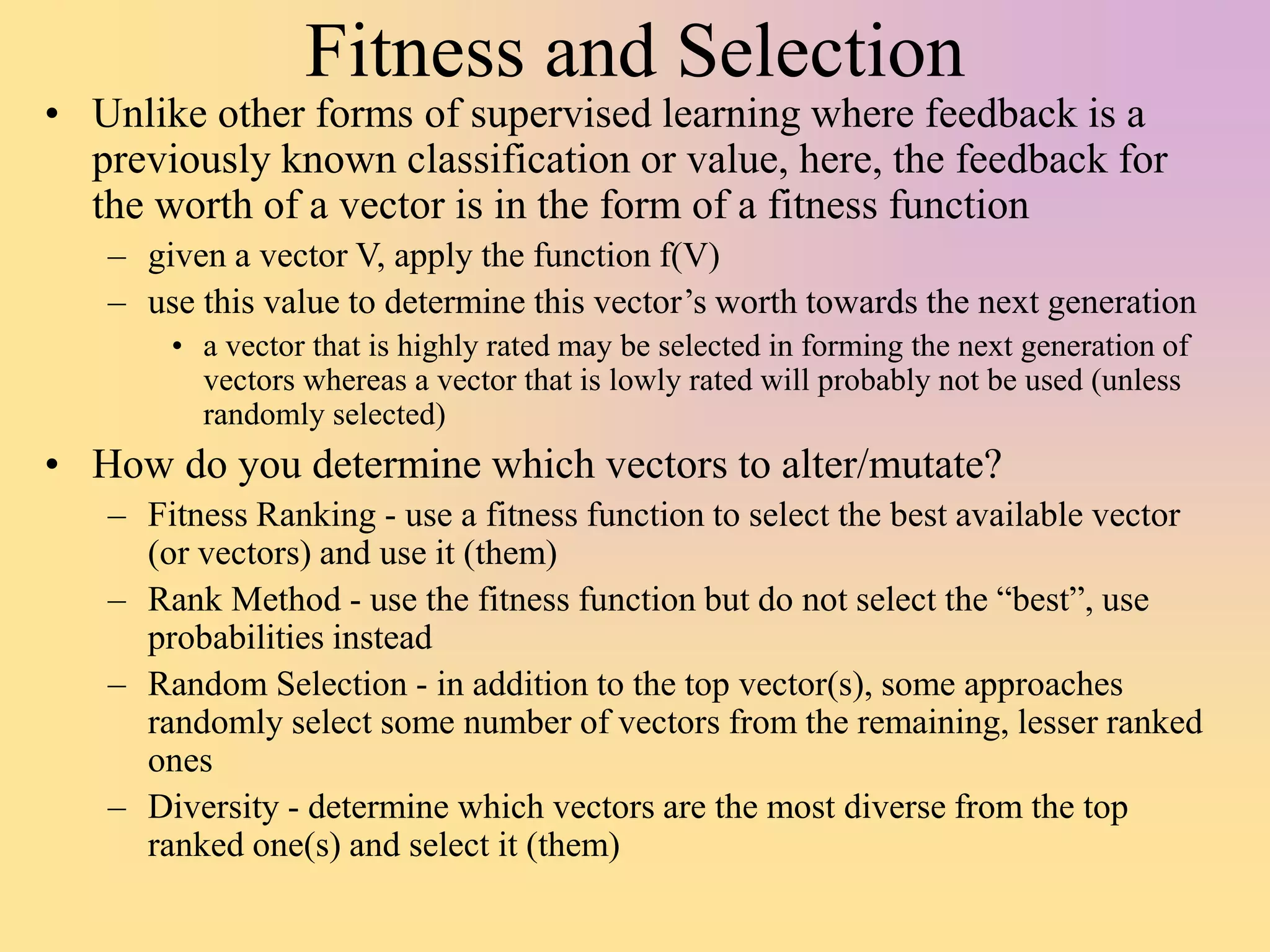 Fitness and Selection
• Unlike other forms of supervised learning where feedback is a
previously known classification or value, here, the feedback for
the worth of a vector is in the form of a fitness function
– given a vector V, apply the function f(V)
– use this value to determine this vector’s worth towards the next generation
• a vector that is highly rated may be selected in forming the next generation of
vectors whereas a vector that is lowly rated will probably not be used (unless
randomly selected)
• How do you determine which vectors to alter/mutate?
– Fitness Ranking - use a fitness function to select the best available vector
(or vectors) and use it (them)
– Rank Method - use the fitness function but do not select the “best”, use
probabilities instead
– Random Selection - in addition to the top vector(s), some approaches
randomly select some number of vectors from the remaining, lesser ranked
ones
– Diversity - determine which vectors are the most diverse from the top
ranked one(s) and select it (them)
 