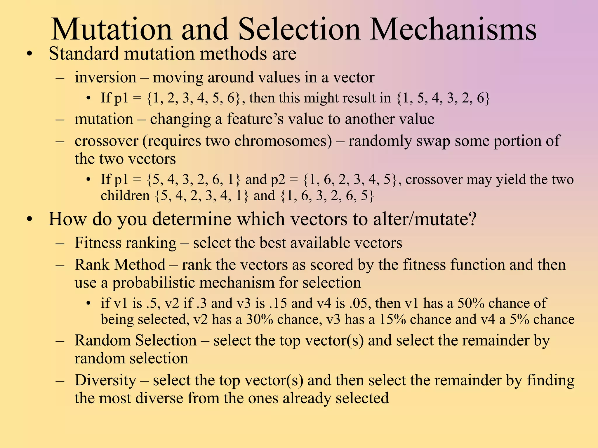 Mutation and Selection Mechanisms
• Standard mutation methods are
– inversion – moving around values in a vector
• If p1 = {1, 2, 3, 4, 5, 6}, then this might result in {1, 5, 4, 3, 2, 6}
– mutation – changing a feature’s value to another value
– crossover (requires two chromosomes) – randomly swap some portion of
the two vectors
• If p1 = {5, 4, 3, 2, 6, 1} and p2 = {1, 6, 2, 3, 4, 5}, crossover may yield the two
children {5, 4, 2, 3, 4, 1} and {1, 6, 3, 2, 6, 5}
• How do you determine which vectors to alter/mutate?
– Fitness ranking – select the best available vectors
– Rank Method – rank the vectors as scored by the fitness function and then
use a probabilistic mechanism for selection
• if v1 is .5, v2 if .3 and v3 is .15 and v4 is .05, then v1 has a 50% chance of
being selected, v2 has a 30% chance, v3 has a 15% chance and v4 a 5% chance
– Random Selection – select the top vector(s) and select the remainder by
random selection
– Diversity – select the top vector(s) and then select the remainder by finding
the most diverse from the ones already selected
 