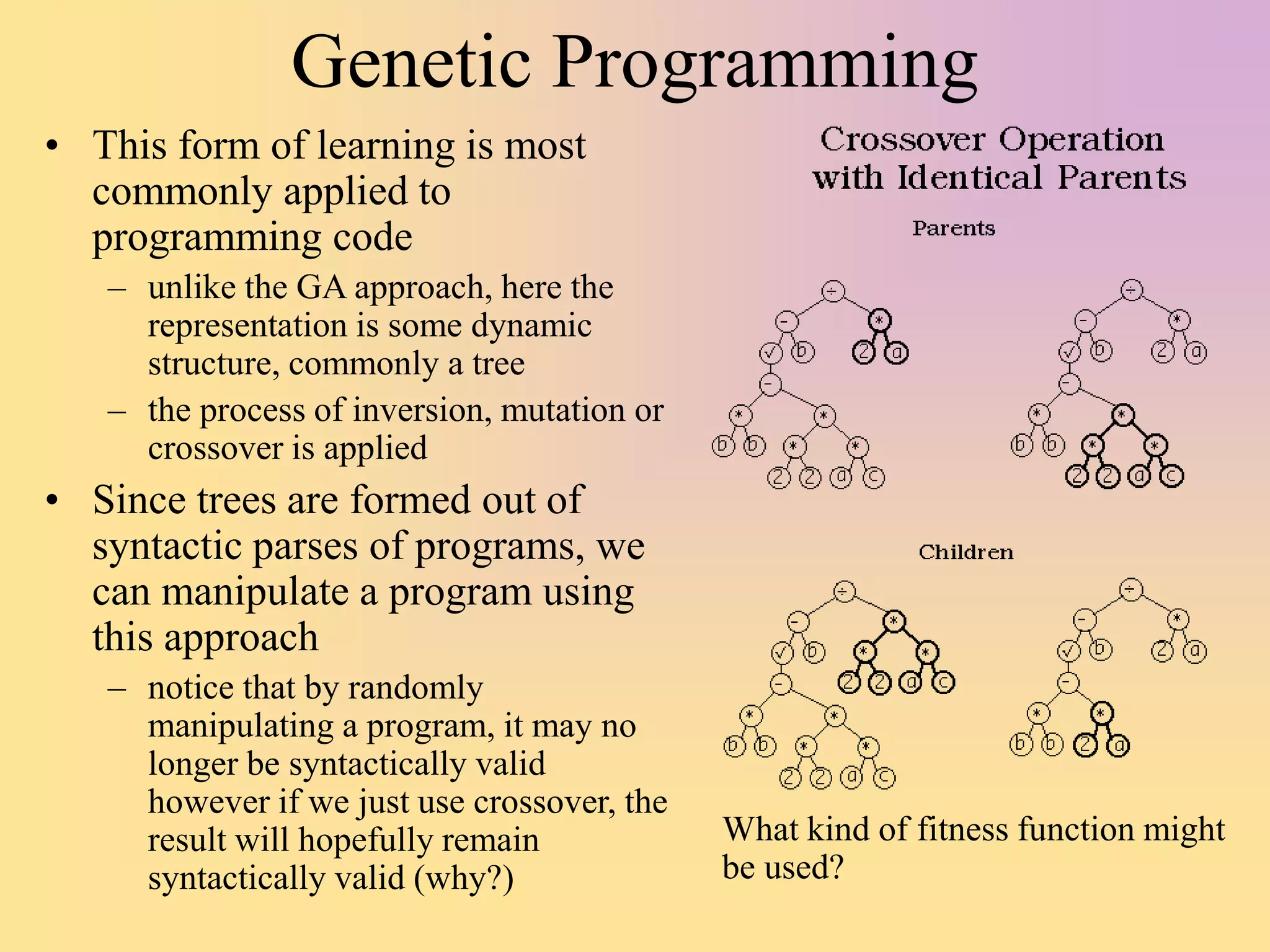 Genetic Programming
• This form of learning is most
commonly applied to
programming code
– unlike the GA approach, here the
representation is some dynamic
structure, commonly a tree
– the process of inversion, mutation or
crossover is applied
• Since trees are formed out of
syntactic parses of programs, we
can manipulate a program using
this approach
– notice that by randomly
manipulating a program, it may no
longer be syntactically valid
however if we just use crossover, the
result will hopefully remain
syntactically valid (why?)
What kind of fitness function might
be used?
 