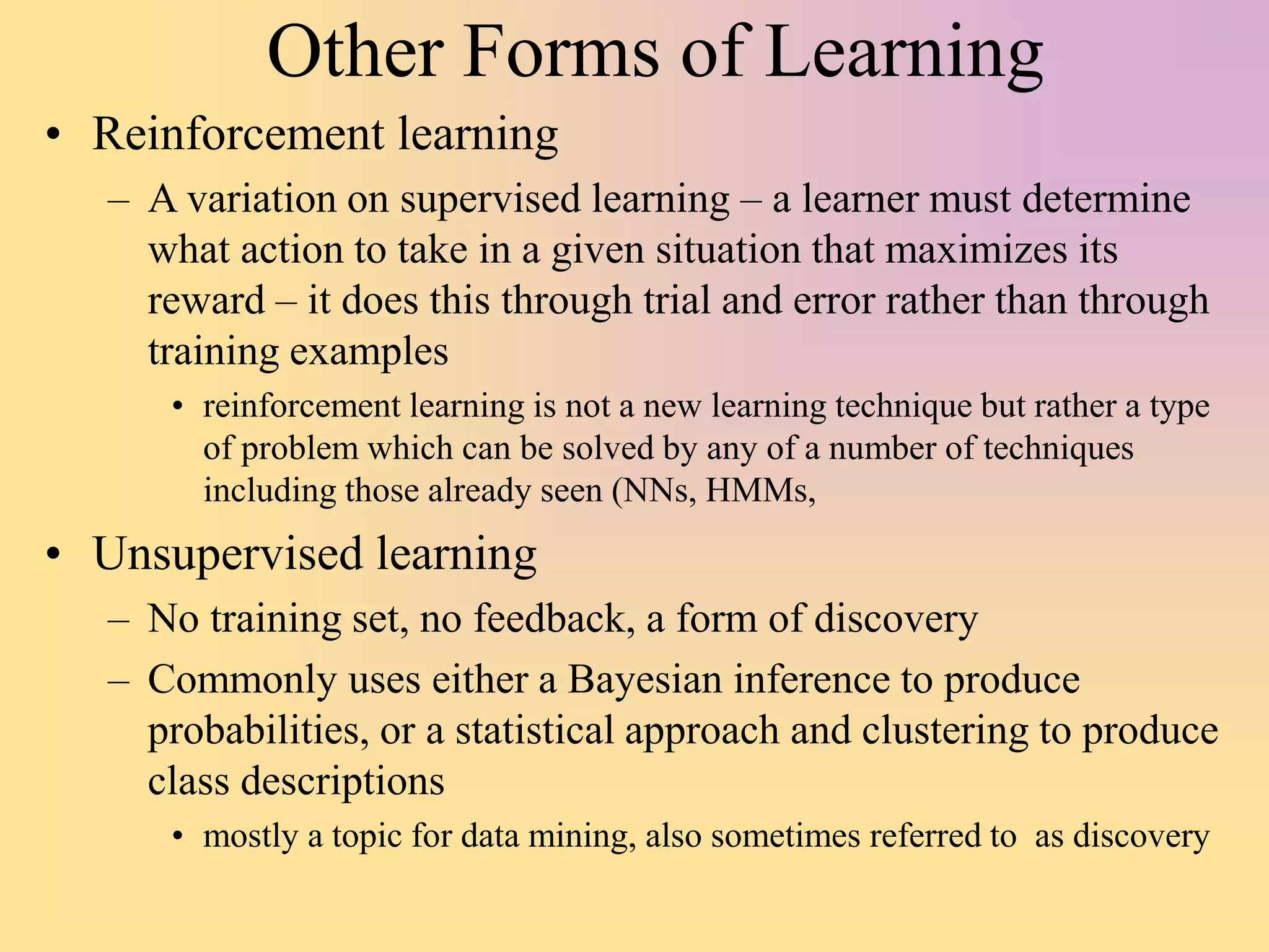 Other Forms of Learning
• Reinforcement learning
– A variation on supervised learning – a learner must determine
what action to take in a given situation that maximizes its
reward – it does this through trial and error rather than through
training examples
• reinforcement learning is not a new learning technique but rather a type
of problem which can be solved by any of a number of techniques
including those already seen (NNs, HMMs,
• Unsupervised learning
– No training set, no feedback, a form of discovery
– Commonly uses either a Bayesian inference to produce
probabilities, or a statistical approach and clustering to produce
class descriptions
• mostly a topic for data mining, also sometimes referred to as discovery
 