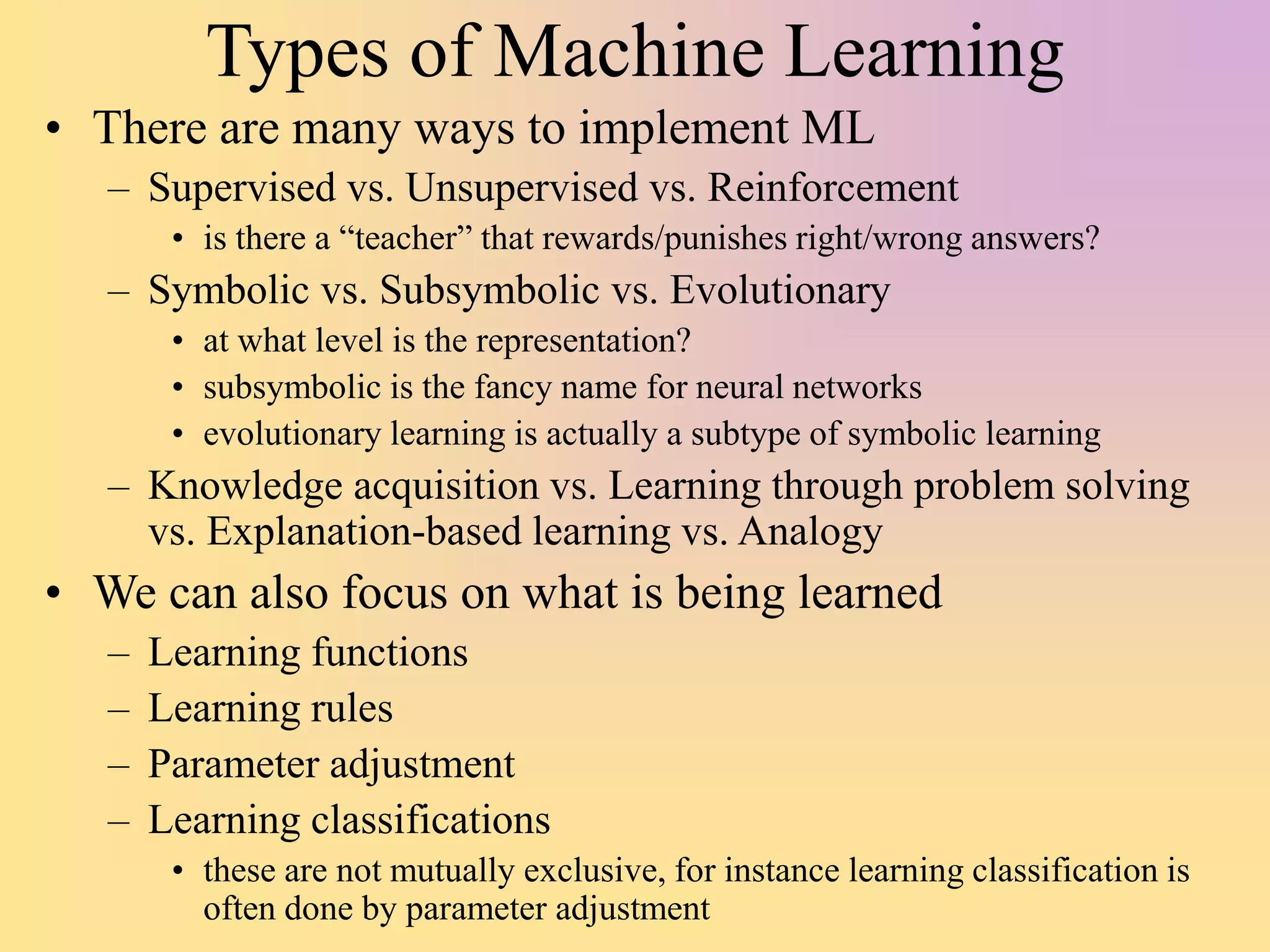 Types of Machine Learning
• There are many ways to implement ML
– Supervised vs. Unsupervised vs. Reinforcement
• is there a “teacher” that rewards/punishes right/wrong answers?
– Symbolic vs. Subsymbolic vs. Evolutionary
• at what level is the representation?
• subsymbolic is the fancy name for neural networks
• evolutionary learning is actually a subtype of symbolic learning
– Knowledge acquisition vs. Learning through problem solving
vs. Explanation-based learning vs. Analogy
• We can also focus on what is being learned
– Learning functions
– Learning rules
– Parameter adjustment
– Learning classifications
• these are not mutually exclusive, for instance learning classification is
often done by parameter adjustment
 