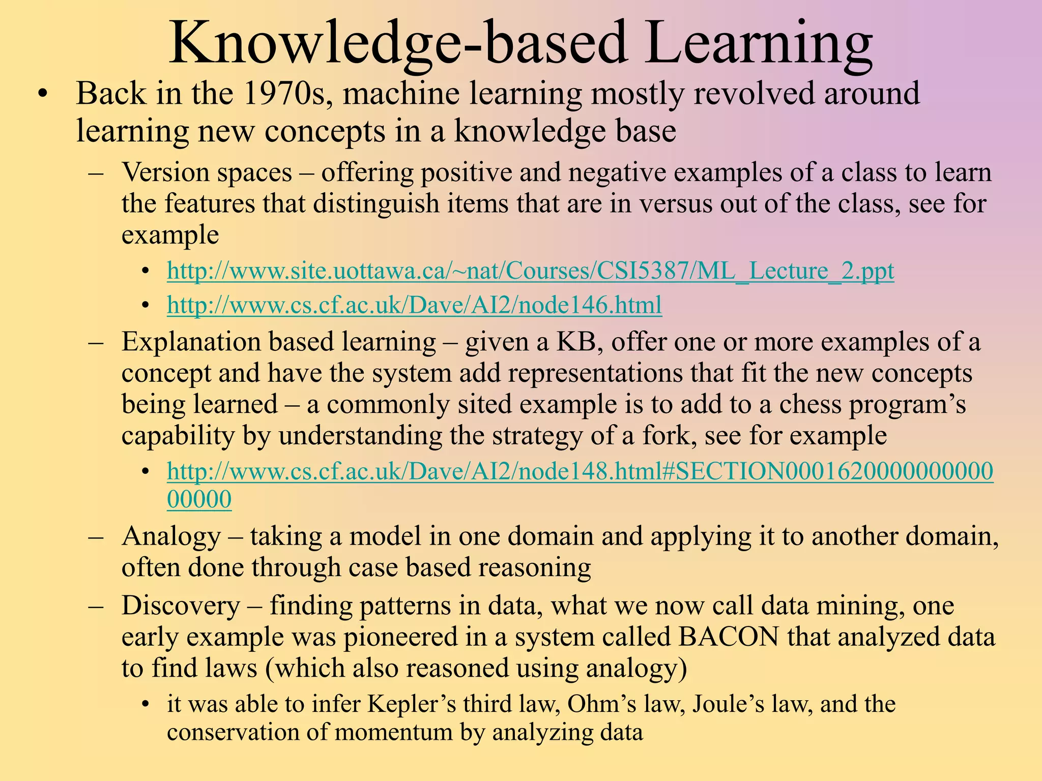 Knowledge-based Learning
• Back in the 1970s, machine learning mostly revolved around
learning new concepts in a knowledge base
– Version spaces – offering positive and negative examples of a class to learn
the features that distinguish items that are in versus out of the class, see for
example
• http://www.site.uottawa.ca/~nat/Courses/CSI5387/ML_Lecture_2.ppt
• http://www.cs.cf.ac.uk/Dave/AI2/node146.html
– Explanation based learning – given a KB, offer one or more examples of a
concept and have the system add representations that fit the new concepts
being learned – a commonly sited example is to add to a chess program’s
capability by understanding the strategy of a fork, see for example
• http://www.cs.cf.ac.uk/Dave/AI2/node148.html#SECTION0001620000000000
00000
– Analogy – taking a model in one domain and applying it to another domain,
often done through case based reasoning
– Discovery – finding patterns in data, what we now call data mining, one
early example was pioneered in a system called BACON that analyzed data
to find laws (which also reasoned using analogy)
• it was able to infer Kepler’s third law, Ohm’s law, Joule’s law, and the
conservation of momentum by analyzing data
 