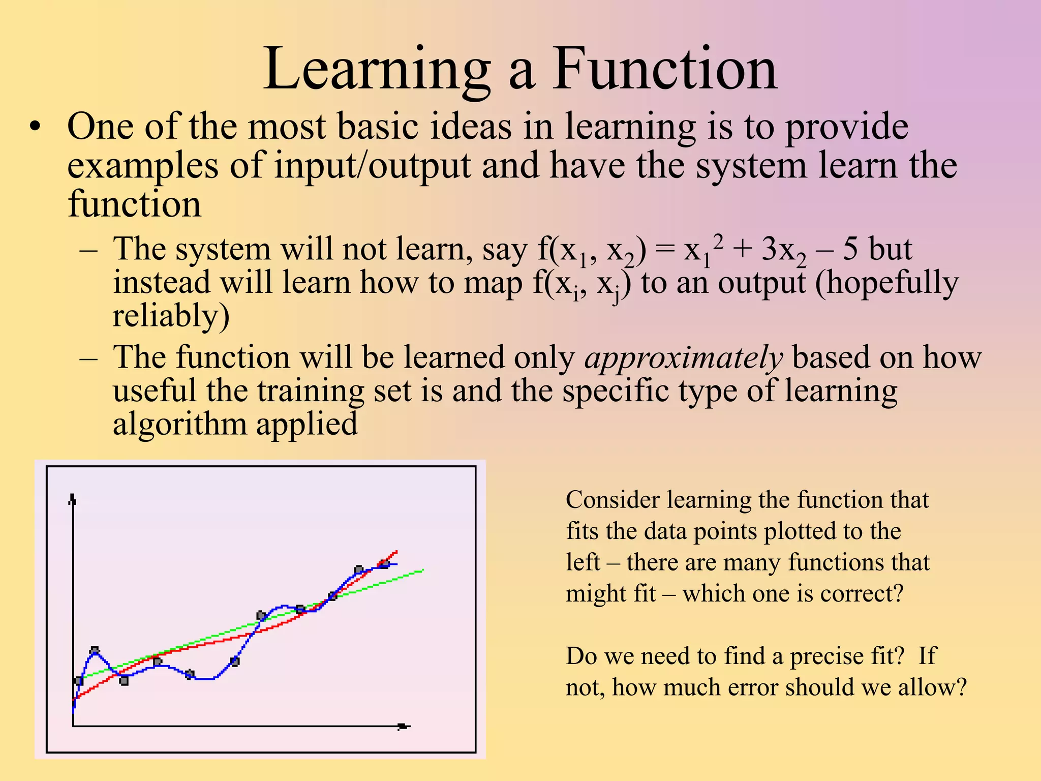 Learning a Function
• One of the most basic ideas in learning is to provide
examples of input/output and have the system learn the
function
– The system will not learn, say f(x1, x2) = x1
2 + 3x2 – 5 but
instead will learn how to map f(xi, xj) to an output (hopefully
reliably)
– The function will be learned only approximately based on how
useful the training set is and the specific type of learning
algorithm applied
Consider learning the function that
fits the data points plotted to the
left – there are many functions that
might fit – which one is correct?
Do we need to find a precise fit? If
not, how much error should we allow?
 