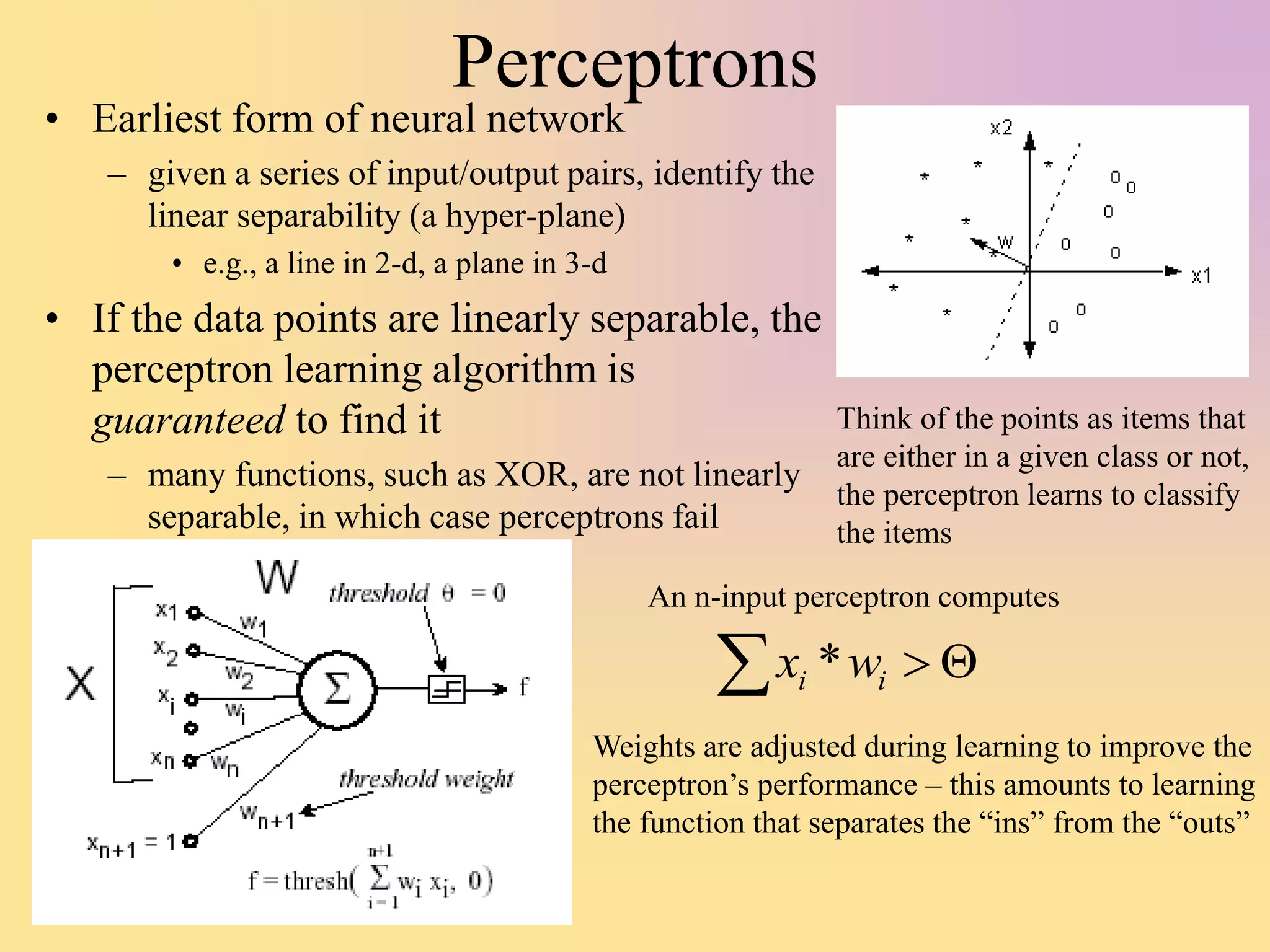 Perceptrons
• Earliest form of neural network
– given a series of input/output pairs, identify the
linear separability (a hyper-plane)
• e.g., a line in 2-d, a plane in 3-d
• If the data points are linearly separable, the
perceptron learning algorithm is
guaranteed to find it
– many functions, such as XOR, are not linearly
separable, in which case perceptrons fail
An n-input perceptron computes
 

i
i w
x *
Weights are adjusted during learning to improve the
perceptron’s performance – this amounts to learning
the function that separates the “ins” from the “outs”
Think of the points as items that
are either in a given class or not,
the perceptron learns to classify
the items
 