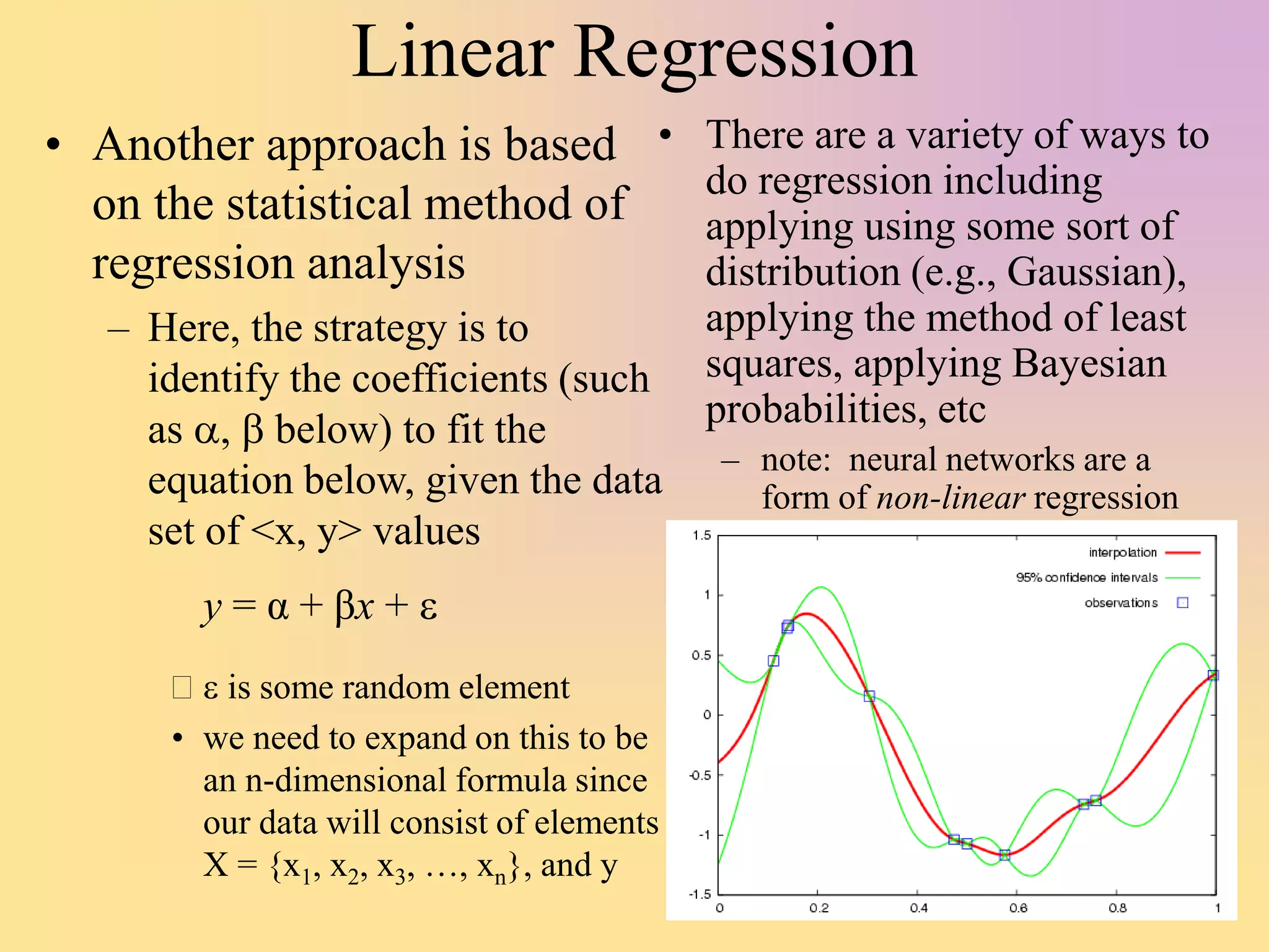 Linear Regression
• Another approach is based
on the statistical method of
regression analysis
– Here, the strategy is to
identify the coefficients (such
as a, b below) to fit the
equation below, given the data
set of <x, y> values
 e is some random element
• we need to expand on this to be
an n-dimensional formula since
our data will consist of elements
X = {x1, x2, x3, …, xn}, and y
• There are a variety of ways to
do regression including
applying using some sort of
distribution (e.g., Gaussian),
applying the method of least
squares, applying Bayesian
probabilities, etc
– note: neural networks are a
form of non-linear regression
y = α + βx + e
 