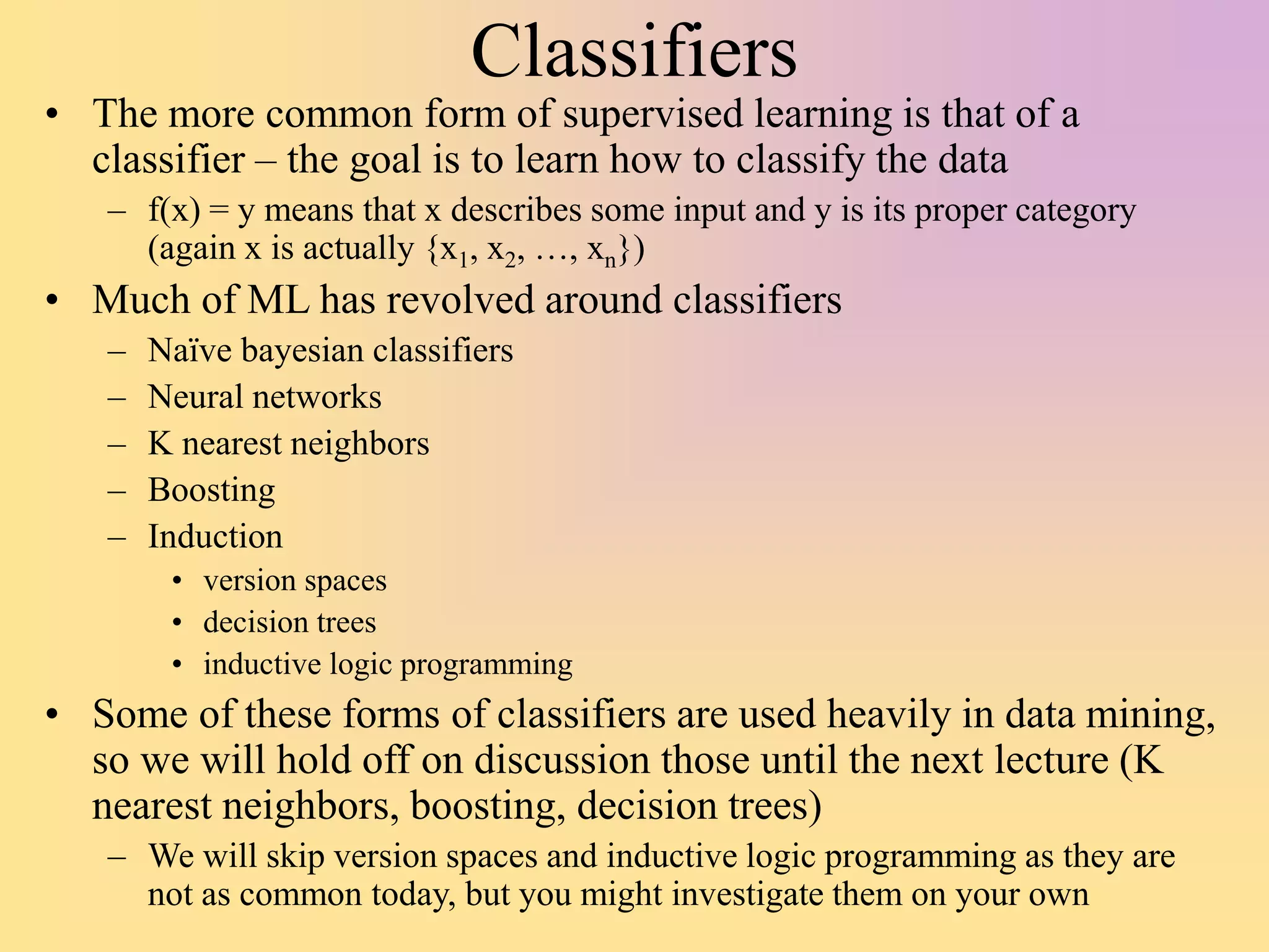 Classifiers
• The more common form of supervised learning is that of a
classifier – the goal is to learn how to classify the data
– f(x) = y means that x describes some input and y is its proper category
(again x is actually {x1, x2, …, xn})
• Much of ML has revolved around classifiers
– Naïve bayesian classifiers
– Neural networks
– K nearest neighbors
– Boosting
– Induction
• version spaces
• decision trees
• inductive logic programming
• Some of these forms of classifiers are used heavily in data mining,
so we will hold off on discussion those until the next lecture (K
nearest neighbors, boosting, decision trees)
– We will skip version spaces and inductive logic programming as they are
not as common today, but you might investigate them on your own
 