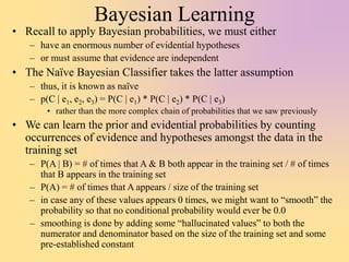 Bayesian Learning
• Recall to apply Bayesian probabilities, we must either
– have an enormous number of evidential hypotheses
– or must assume that evidence are independent
• The Naïve Bayesian Classifier takes the latter assumption
– thus, it is known as naïve
– p(C | e1, e2, e3) = P(C | e1) * P(C | e2) * P(C | e3)
• rather than the more complex chain of probabilities that we saw previously
• We can learn the prior and evidential probabilities by counting
occurrences of evidence and hypotheses amongst the data in the
training set
– P(A | B) = # of times that A & B both appear in the training set / # of times
that B appears in the training set
– P(A) = # of times that A appears / size of the training set
– in case any of these values appears 0 times, we might want to “smooth” the
probability so that no conditional probability would ever be 0.0
– smoothing is done by adding some “hallucinated values” to both the
numerator and denominator based on the size of the training set and some
pre-established constant
 