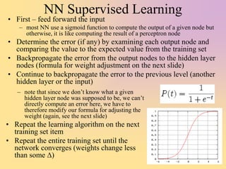NN Supervised Learning
• First – feed forward the input
– most NN use a sigmoid function to compute the output of a given node but
otherwise, it is like computing the result of a perceptron node
• Determine the error (if any) by examining each output node and
comparing the value to the expected value from the training set
• Backpropagate the error from the output nodes to the hidden layer
nodes (formula for weight adjustment on the next slide)
• Continue to backpropagate the error to the previous level (another
hidden layer or the input)
– note that since we don’t know what a given
hidden layer node was supposed to be, we can’t
directly compute an error here, we have to
therefore modify our formula for adjusting the
weight (again, see the next slide)
• Repeat the learning algorithm on the next
training set item
• Repeat the entire training set until the
network converges (weights change less
than some D)
 