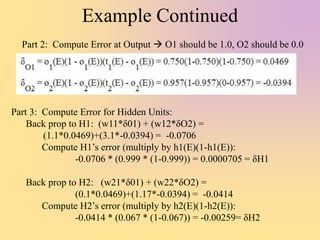 Example Continued
Part 3: Compute Error for Hidden Units:
Back prop to H1: (w11*δ01) + (w12*δO2) =
(1.1*0.0469)+(3.1*-0.0394) = -0.0706
Compute H1’s error (multiply by h1(E)(1-h1(E)):
-0.0706 * (0.999 * (1-0.999)) = 0.0000705 = δH1
Back prop to H2: (w21*δ01) + (w22*δO2) =
(0.1*0.0469)+(1.17*-0.0394) = -0.0414
Compute H2’s error (multiply by h2(E)(1-h2(E)):
-0.0414 * (0.067 * (1-0.067)) = -0.00259= δH2
Part 2: Compute Error at Output  O1 should be 1.0, O2 should be 0.0
 