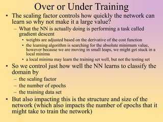 Over or Under Training
• The scaling factor controls how quickly the network can
learn so why not make it a large value?
– What the NN is actually doing is performing a task called
gradient descent
• weights are adjusted based on the derivative of the cost function
• the learning algorithm is searching for the absolute minimum value,
however because we are moving in small leaps, we might get stuck in a
local minima
• a local minima may learn the training set well, but not the testing set
• So we control just how well the NN learns to classify the
domain by
– the scaling factor
– the number of epochs
– the training data set
• But also impacting this is the structure and size of the
network (which also impacts the number of epochs that it
might take to train the network)
 