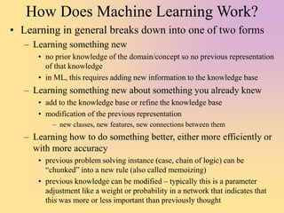 How Does Machine Learning Work?
• Learning in general breaks down into one of two forms
– Learning something new
• no prior knowledge of the domain/concept so no previous representation
of that knowledge
• in ML, this requires adding new information to the knowledge base
– Learning something new about something you already knew
• add to the knowledge base or refine the knowledge base
• modification of the previous representation
– new classes, new features, new connections between them
– Learning how to do something better, either more efficiently or
with more accuracy
• previous problem solving instance (case, chain of logic) can be
“chunked” into a new rule (also called memoizing)
• previous knowledge can be modified – typically this is a parameter
adjustment like a weight or probability in a network that indicates that
this was more or less important than previously thought
 