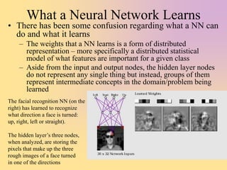 What a Neural Network Learns
• There has been some confusion regarding what a NN can
do and what it learns
– The weights that a NN learns is a form of distributed
representation – more specifically a distributed statistical
model of what features are important for a given class
– Aside from the input and output nodes, the hidden layer nodes
do not represent any single thing but instead, groups of them
represent intermediate concepts in the domain/problem being
learned
The facial recognition NN (on the
right) has learned to recognize
what direction a face is turned:
up, right, left or straight).
The hidden layer’s three nodes,
when analyzed, are storing the
pixels that make up the three
rough images of a face turned
in one of the directions
 
