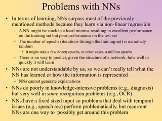 Problems with NNs
• In terms of learning, NNs surpass most of the previously
mentioned methods because they learn via non-linear regression
– A NN might be stuck in a local minima resulting in excellent performance
on the training set but poor performance on the test set
– The number of epochs (iterations through the training set) is extremely
random
• it might take a few dozen epochs, in other cases, a million epochs
– There is no way to predict, given the structure of a network, how well or
quickly it will learn
• NNs are not understandable by us, so we can’t really tell what the
NN has learned or how the information is represented
– NNs cannot generate explanations
• NNs do poorly in knowledge-intensive problems (e.g., diagnosis)
but very well in some recognition problems (e.g., OCR)
• NNs have a fixed sized input so problems that deal with temporal
issues (e.g., speech rec) perform problematically, but recurrent
NNs are one way to possibly get around this problem
 