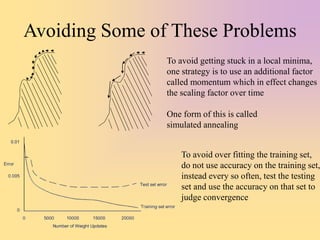 Avoiding Some of These Problems
To avoid getting stuck in a local minima,
one strategy is to use an additional factor
called momentum which in effect changes
the scaling factor over time
One form of this is called
simulated annealing
To avoid over fitting the training set,
do not use accuracy on the training set,
instead every so often, test the testing
set and use the accuracy on that set to
judge convergence
 