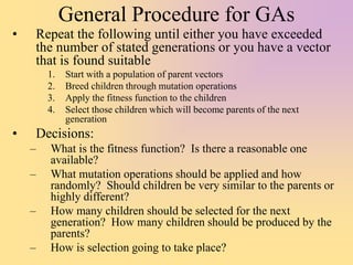 General Procedure for GAs
• Repeat the following until either you have exceeded
the number of stated generations or you have a vector
that is found suitable
1. Start with a population of parent vectors
2. Breed children through mutation operations
3. Apply the fitness function to the children
4. Select those children which will become parents of the next
generation
• Decisions:
– What is the fitness function? Is there a reasonable one
available?
– What mutation operations should be applied and how
randomly? Should children be very similar to the parents or
highly different?
– How many children should be selected for the next
generation? How many children should be produced by the
parents?
– How is selection going to take place?
 