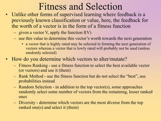 Fitness and Selection
• Unlike other forms of supervised learning where feedback is a
previously known classification or value, here, the feedback for
the worth of a vector is in the form of a fitness function
– given a vector V, apply the function f(V)
– use this value to determine this vector’s worth towards the next generation
• a vector that is highly rated may be selected in forming the next generation of
vectors whereas a vector that is lowly rated will probably not be used (unless
randomly selected)
• How do you determine which vectors to alter/mutate?
– Fitness Ranking - use a fitness function to select the best available vector
(or vectors) and use it (them)
– Rank Method - use the fitness function but do not select the “best”, use
probabilities instead
– Random Selection - in addition to the top vector(s), some approaches
randomly select some number of vectors from the remaining, lesser ranked
ones
– Diversity - determine which vectors are the most diverse from the top
ranked one(s) and select it (them)
 