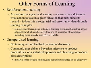 Other Forms of Learning
• Reinforcement learning
– A variation on supervised learning – a learner must determine
what action to take in a given situation that maximizes its
reward – it does this through trial and error rather than through
training examples
• reinforcement learning is not a new learning technique but rather a type
of problem which can be solved by any of a number of techniques
including those already seen (NNs, HMMs,
• Unsupervised learning
– No training set, no feedback, a form of discovery
– Commonly uses either a Bayesian inference to produce
probabilities, or a statistical approach and clustering to produce
class descriptions
• mostly a topic for data mining, also sometimes referred to as discovery
 