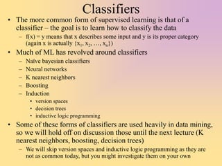 Classifiers
• The more common form of supervised learning is that of a
classifier – the goal is to learn how to classify the data
– f(x) = y means that x describes some input and y is its proper category
(again x is actually {x1, x2, …, xn})
• Much of ML has revolved around classifiers
– Naïve bayesian classifiers
– Neural networks
– K nearest neighbors
– Boosting
– Induction
• version spaces
• decision trees
• inductive logic programming
• Some of these forms of classifiers are used heavily in data mining,
so we will hold off on discussion those until the next lecture (K
nearest neighbors, boosting, decision trees)
– We will skip version spaces and inductive logic programming as they are
not as common today, but you might investigate them on your own
 