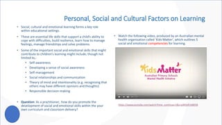 Personal, Social and Cultural Factors on Learning
• Social, cultural and emotional learning forms a key role
within educational settings.
• These are essential life skills that support a child’s ability to
cope with difficulties, build resilience, learn how to manage
feelings, manage friendships and solve problems.
• Some of the important social and emotional skills that might
contribute to children’s learning might include, though not
limited to,:
• Self-awareness
• Developing a sense of social awareness
• Self-management
• Social relationships and communication
• Theory of mind and intentionality (e.g. recognising that
others may have different opinions and thoughts)
• Responsible decision-making
• Question: As a practitioner, how do you promote the
development of social and emotional skills within the your
own curriculum and classroom delivery?
• Watch the following video, produced by an Australian mental
health organisation called ‘Kids Matter’, which outlines 5
social and emotional competencies for learning.
https://www.youtube.com/watch?time_continue=2&v=pWZeR1bB038
 