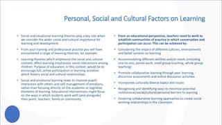 Personal, Social and Cultural Factors on Learning
• Social and situational learning theories play a key role when
we consider the wider social and cultural importance for
learning and development.
• From your training and professional practice you will have
encountered a range of learning theories, for example:
• Learning theories which emphasise the social and cultural
contexts affect learning emphasises social interactions among
children. Purpose of education, in this context, would be to
encourage full, active participation in learning activities
which fosters social and cultural relationships.
• Social and emotional learning seeks to improve pupils’
interaction with others and self-management of emotions,
rather than focusing directly on the academic or cognitive
elements of learning. Educational interventions might focus
on the ways in which students work with (and alongside)
their peers, teachers, family or community.
• From an educational perspective, teachers need to work to
establish communities of practice in which conversation and
participation can occur. This can be achieved by:
• Considering the impact of different cultures, environments
and belief systems on learning
• Accommodating different abilities and/or needs (including
one-to-one, paired work, small group teaching, whole group
teaching)
• Promote collaborative learning through peer learning,
discursive assessments and online discussion activities
• Incorporate culturally diverse topics and issues
• Recognising and identifying ways to minimise potential
institutional/social/cultural/personal barriers to learning
• Fostering collaborative learning approaches to create social
working relationships in the classroom.
 