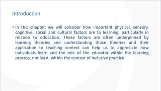 Introduction
• In this chapter, we will consider how important physical, sensory,
cognitive, social and cultural factors are to learning, particularly in
relation to education. These factors are often underpinned by
learning theories and understanding those theories and their
application to teaching context can help us to appreciate how
individuals learn and the role of the educator within the learning
process, not least within the context of inclusive practice.
 