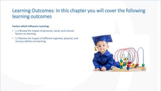 Learning Outcomes: In this chapter you will cover the following
learning outcomes
Factors which Influence Learning:
• 1.1 Review the impact of personal, social, and cultural
factors on learning.
• 1.2 Review the impact of different cognitive, physical, and
sensory abilities on learning.
 