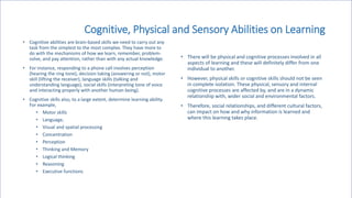 Cognitive, Physical and Sensory Abilities on Learning
• Cognitive abilities are brain-based skills we need to carry out any
task from the simplest to the most complex. They have more to
do with the mechanisms of how we learn, remember, problem-
solve, and pay attention, rather than with any actual knowledge.
• For instance, responding to a phone call involves perception
(hearing the ring tone), decision taking (answering or not), motor
skill (lifting the receiver), language skills (talking and
understanding language), social skills (interpreting tone of voice
and interacting properly with another human being).
• Cognitive skills also, to a large extent, determine learning ability.
For example,
• Motor skills
• Language,
• Visual and spatial processing
• Concentration
• Perception
• Thinking and Memory
• Logical thinking
• Reasoning
• Executive functions
• There will be physical and cognitive processes involved in all
aspects of learning and these will definitely differ from one
individual to another.
• However, physical skills or cognitive skills should not be seen
in complete isolation. These physical, sensory and internal
cognitive processes are affected by, and are in a dynamic
relationship with, wider social and environmental factors.
• Therefore, social relationships, and different cultural factors,
can impact on how and why information is learned and
where this learning takes place.
 