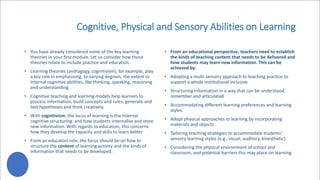 Cognitive, Physical and Sensory Abilities on Learning
• You have already considered some of the key learning
theories in your first module. Let us consider how those
theories relate to include practice and education.
• Learning theories (andragogy, cognitivism), for example, play
a key role in emphasising, to varying degrees, the extent to
internal cognitive abilities, like thinking, speaking, reasoning
and understanding .
• Cognitive teaching and learning models help learners to
process information, build concepts and rules, generate and
test hypotheses and think creatively.
• With cognitivism, the locus of learning is the Internal
cognitive structuring and how students internalise and store
new information. With regards to education, this concerns
how they develop the capacity and skills to learn better
• From an educators role, the focus should be on how to
structure the content of learning activity and the kinds of
information that needs to be developed.
• From an educational perspective, teachers need to establish
the kinds of teaching content that needs to be delivered and
how students may learn new information. This can be
achieved by:
• Adopting a multi-sensory approach to teaching practice to
support a whole institutional inclusive
• Structuring information in a way that can be understood,
remember and articulated
• Accommodating different learning preferences and learning
styles.
• Adopt physical approaches to learning by incorporating
materials and objects
• Tailoring teaching strategies to accommodate students'
sensory learning styles (e.g., visual, auditory, kinesthetic)
• Considering the physical environment of school and
classroom, and potential barriers this may place on learning
 