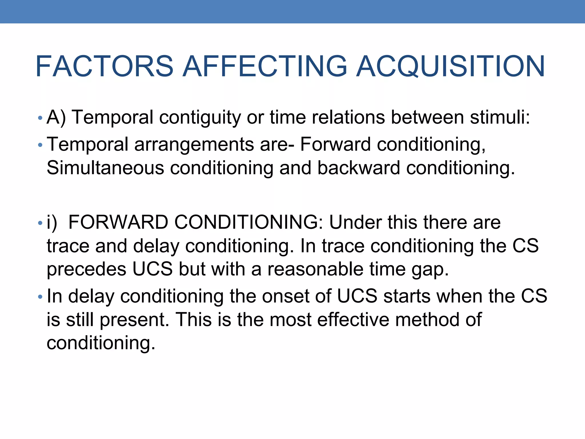 FACTORS AFFECTING ACQUISITION
• A) Temporal contiguity or time relations between stimuli:
• Temporal arrangements are- Forward conditioning,
Simultaneous conditioning and backward conditioning.
• i) FORWARD CONDITIONING: Under this there are
trace and delay conditioning. In trace conditioning the CS
precedes UCS but with a reasonable time gap.
• In delay conditioning the onset of UCS starts when the CS
is still present. This is the most effective method of
conditioning.
 