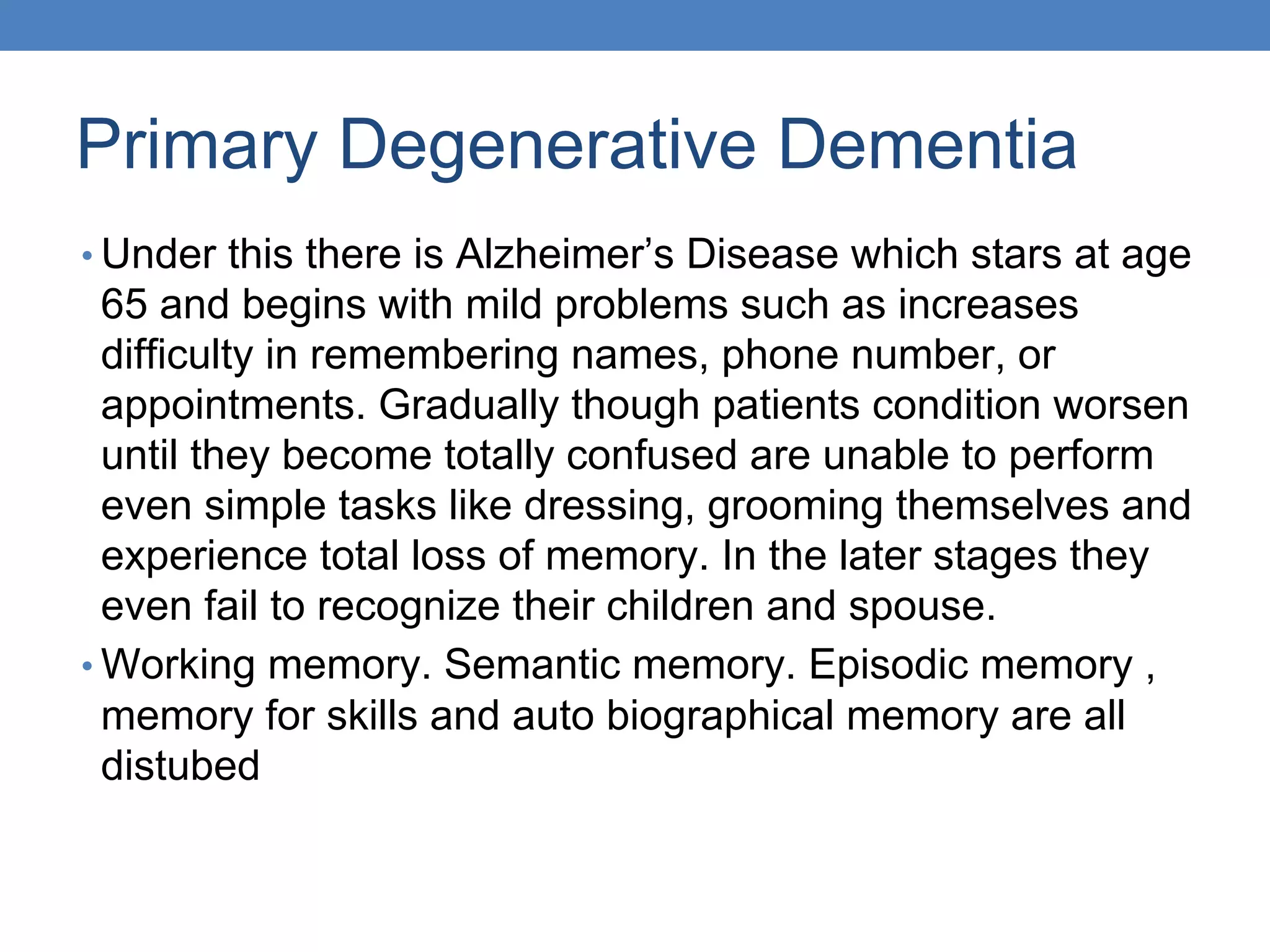 Primary Degenerative Dementia
• Under this there is Alzheimer’s Disease which stars at age
65 and begins with mild problems such as increases
difficulty in remembering names, phone number, or
appointments. Gradually though patients condition worsen
until they become totally confused are unable to perform
even simple tasks like dressing, grooming themselves and
experience total loss of memory. In the later stages they
even fail to recognize their children and spouse.
• Working memory. Semantic memory. Episodic memory ,
memory for skills and auto biographical memory are all
distubed
 