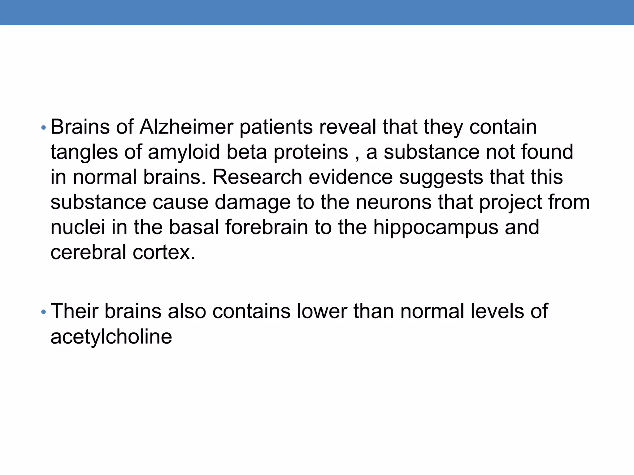• Brains of Alzheimer patients reveal that they contain
tangles of amyloid beta proteins , a substance not found
in normal brains. Research evidence suggests that this
substance cause damage to the neurons that project from
nuclei in the basal forebrain to the hippocampus and
cerebral cortex.
• Their brains also contains lower than normal levels of
acetylcholine
 