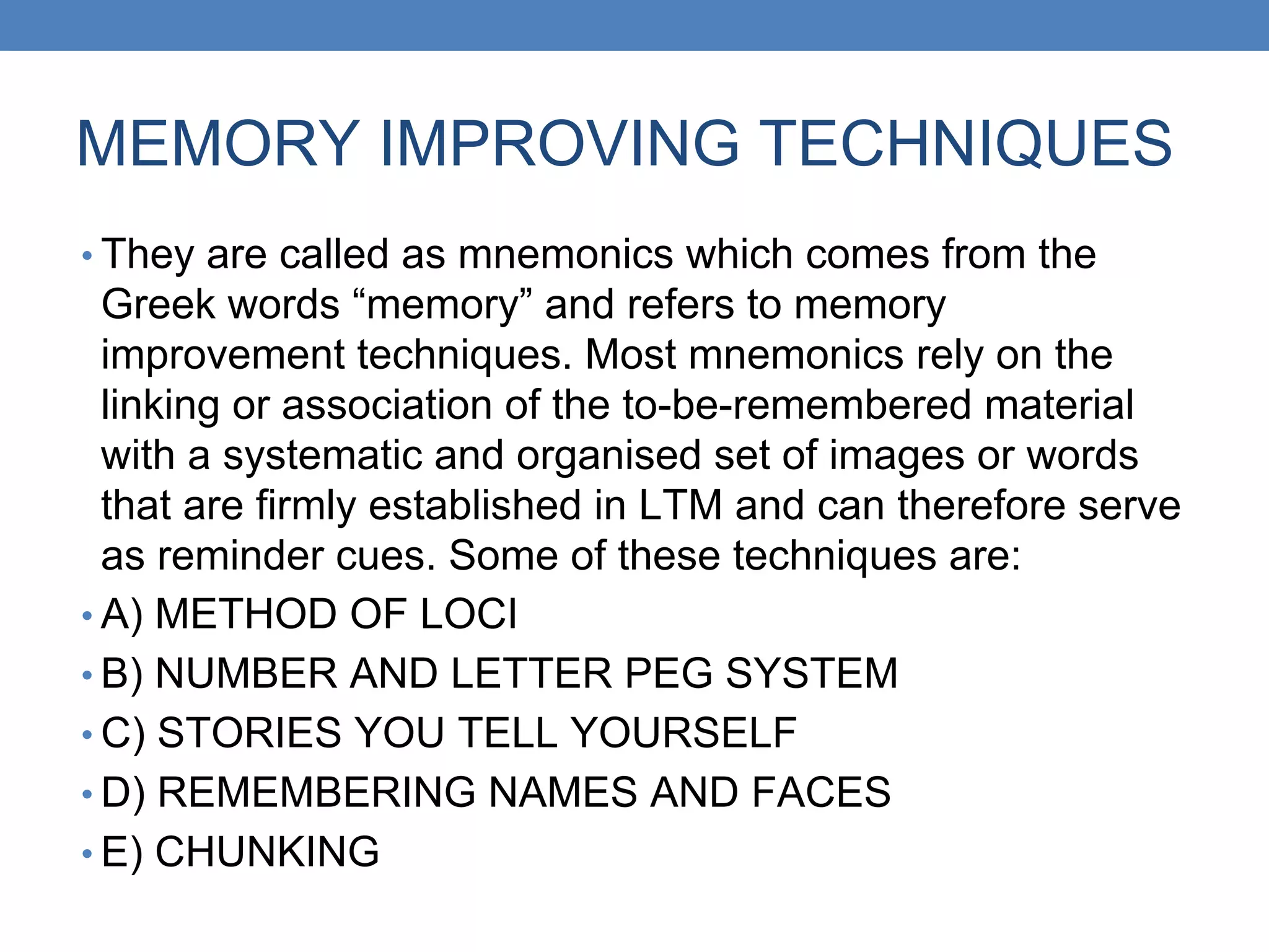 MEMORY IMPROVING TECHNIQUES
• They are called as mnemonics which comes from the
Greek words “memory” and refers to memory
improvement techniques. Most mnemonics rely on the
linking or association of the to-be-remembered material
with a systematic and organised set of images or words
that are firmly established in LTM and can therefore serve
as reminder cues. Some of these techniques are:
• A) METHOD OF LOCI
• B) NUMBER AND LETTER PEG SYSTEM
• C) STORIES YOU TELL YOURSELF
• D) REMEMBERING NAMES AND FACES
• E) CHUNKING
 