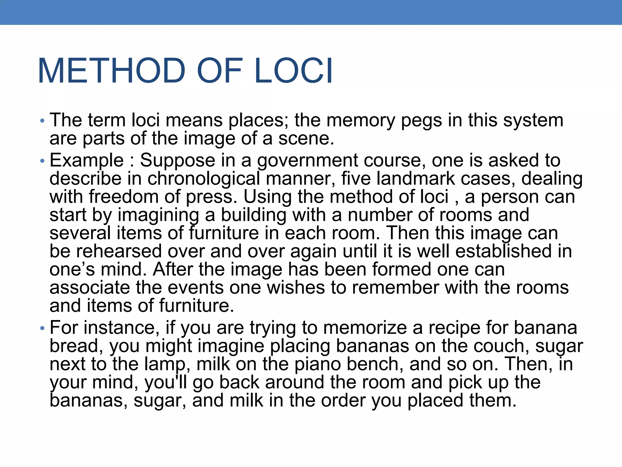 METHOD OF LOCI
• The term loci means places; the memory pegs in this system
are parts of the image of a scene.
• Example : Suppose in a government course, one is asked to
describe in chronological manner, five landmark cases, dealing
with freedom of press. Using the method of loci , a person can
start by imagining a building with a number of rooms and
several items of furniture in each room. Then this image can
be rehearsed over and over again until it is well established in
one’s mind. After the image has been formed one can
associate the events one wishes to remember with the rooms
and items of furniture.
• For instance, if you are trying to memorize a recipe for banana
bread, you might imagine placing bananas on the couch, sugar
next to the lamp, milk on the piano bench, and so on. Then, in
your mind, you'll go back around the room and pick up the
bananas, sugar, and milk in the order you placed them.
 