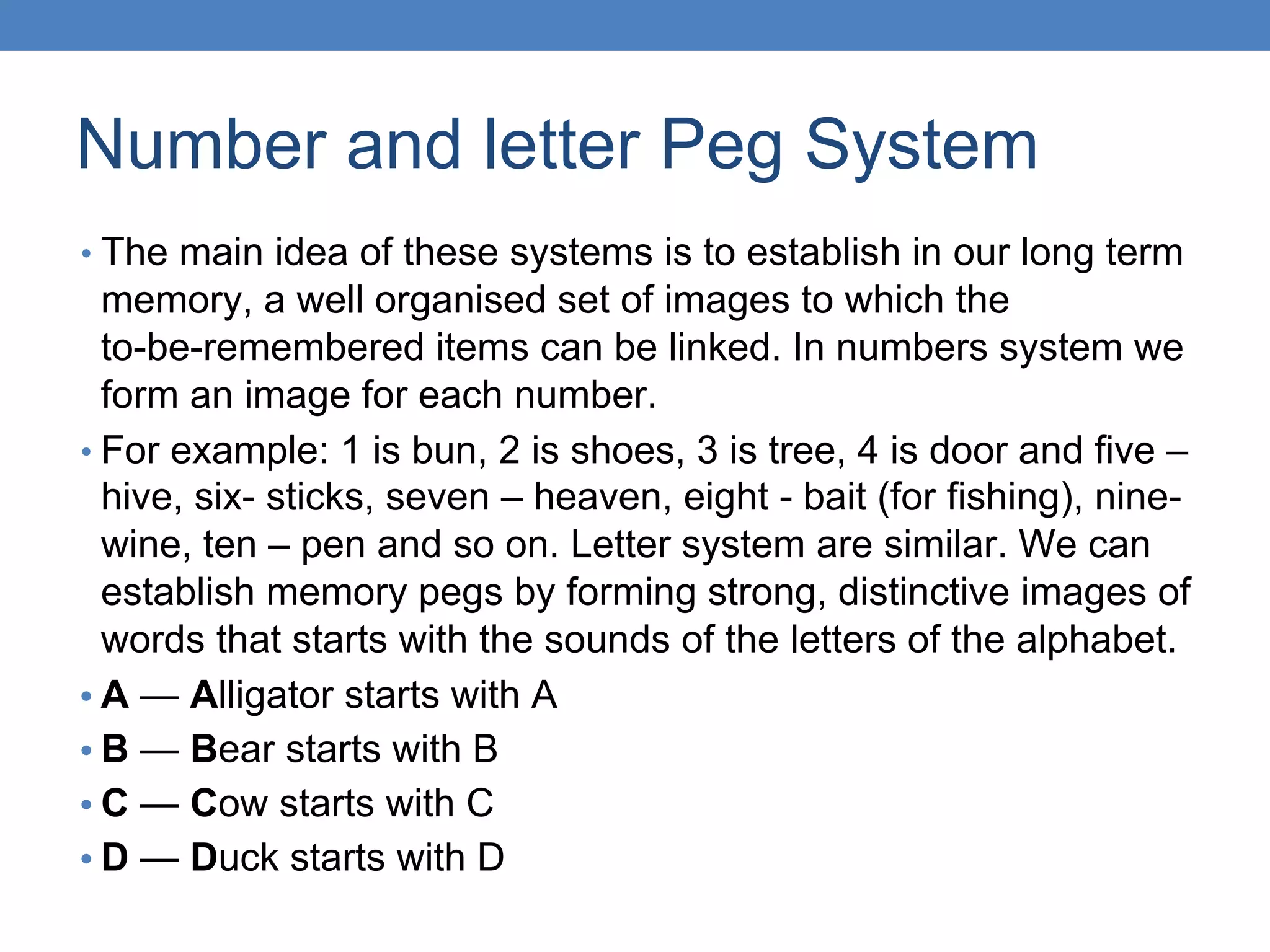 Number and letter Peg System
• The main idea of these systems is to establish in our long term
memory, a well organised set of images to which the
to-be-remembered items can be linked. In numbers system we
form an image for each number.
• For example: 1 is bun, 2 is shoes, 3 is tree, 4 is door and five –
hive, six- sticks, seven – heaven, eight - bait (for fishing), nine-
wine, ten – pen and so on. Letter system are similar. We can
establish memory pegs by forming strong, distinctive images of
words that starts with the sounds of the letters of the alphabet.
• A — Alligator starts with A
• B — Bear starts with B
• C — Cow starts with C
• D — Duck starts with D
 