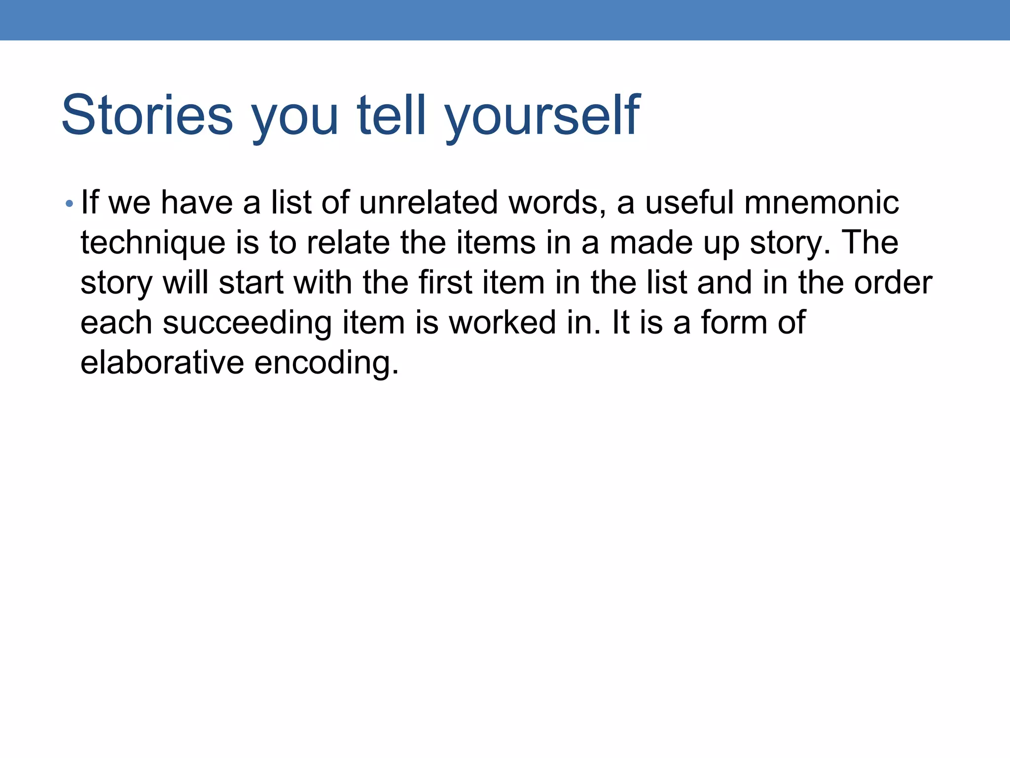 Stories you tell yourself
• If we have a list of unrelated words, a useful mnemonic
technique is to relate the items in a made up story. The
story will start with the first item in the list and in the order
each succeeding item is worked in. It is a form of
elaborative encoding.
 