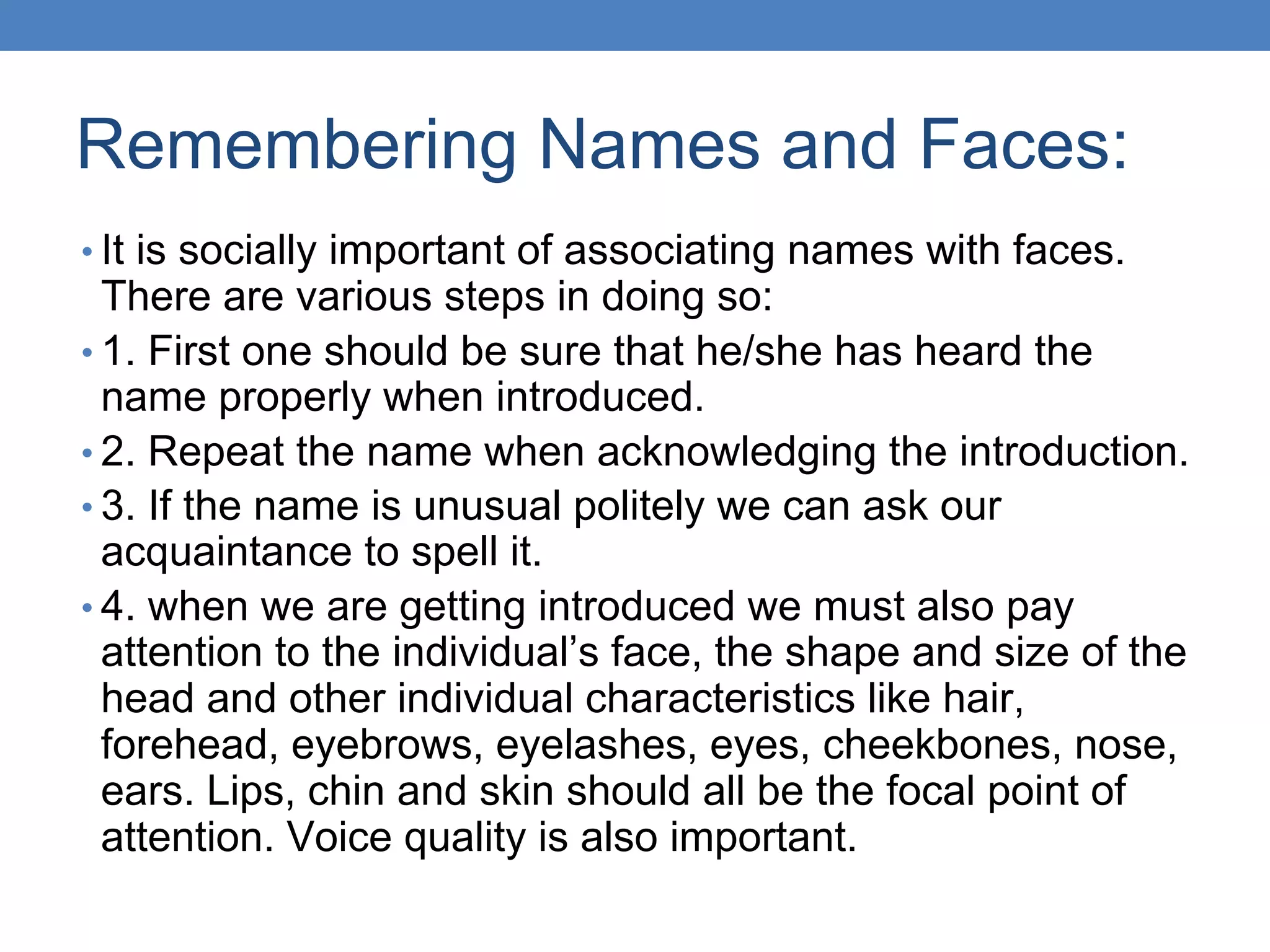 Remembering Names and Faces:
• It is socially important of associating names with faces.
There are various steps in doing so:
• 1. First one should be sure that he/she has heard the
name properly when introduced.
• 2. Repeat the name when acknowledging the introduction.
• 3. If the name is unusual politely we can ask our
acquaintance to spell it.
• 4. when we are getting introduced we must also pay
attention to the individual’s face, the shape and size of the
head and other individual characteristics like hair,
forehead, eyebrows, eyelashes, eyes, cheekbones, nose,
ears. Lips, chin and skin should all be the focal point of
attention. Voice quality is also important.
 