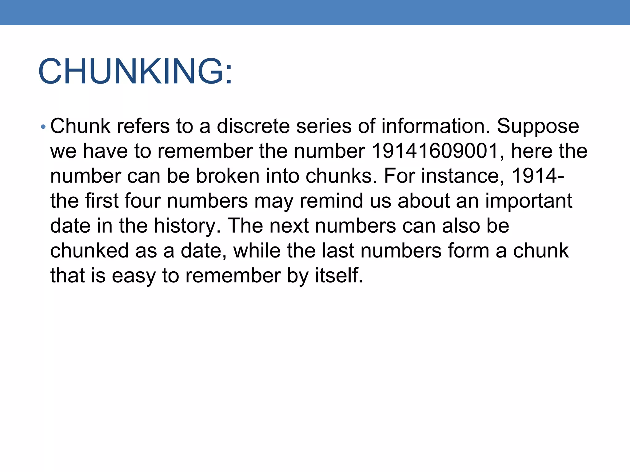 CHUNKING:
• Chunk refers to a discrete series of information. Suppose
we have to remember the number 19141609001, here the
number can be broken into chunks. For instance, 1914-
the first four numbers may remind us about an important
date in the history. The next numbers can also be
chunked as a date, while the last numbers form a chunk
that is easy to remember by itself.
 